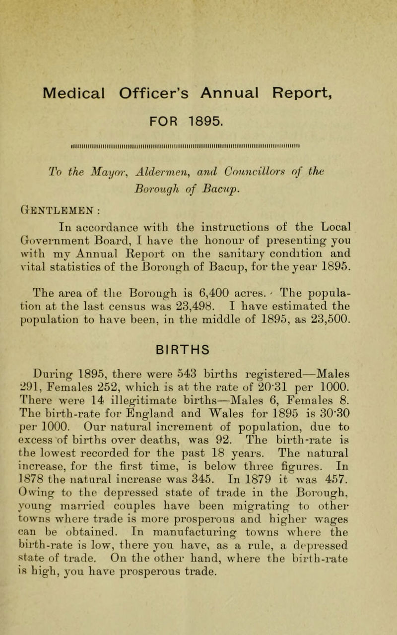 Medical Officer’s Annual Report, FOR 1895. iiiiiiiinniiiiiiiiMinMiiiiiMitMiHiiiiinHiiiiNiiMiiiiinMiitHiiiniiniMtniiiMtiMiiiitHiiii To the Mayor, Aldermen, and Councillors of the Borough of Bacup. Gentlemen: In accordance with the instructions of the Local Government Board, I have the honour of presenting you with my Annual Report on the sanitary condition and vital statistics of the Borough of Bacup, for the year 1895. The area of the Borough is 6,400 acres.' The popula- tion at the last census was 23,498. I have estimated the population to have been, in the middle of 1895, as 23,500. BIRTHS During 1895, there were 543 births registered—Males 291, Females 252, which is at the rate of 20’31 per 1000. There were 14 illegitimate births—Males 6, Females 8. The birth-rate for England and Wales for 1895 is 30‘30 per 1000. Our natural increment of population, due to excess of births over deaths, was 92. The birth-rate is the lowest recorded for the past 18 yeai's. The natural increase, for the first time, is below three figures. In 1878 the natural increase was 345. In 1879 it was 457. Owing to the depressed state of trade in the Borough, young married couples have been migrating to other towns where trade is more prosperous and higher wages can be obtained. In manufactuiang towns whei'C the birth-rate is low, there you have, as a rule, a depressed state of trade. On the other hand, where the birth-rate is high, you have prosperous trade.