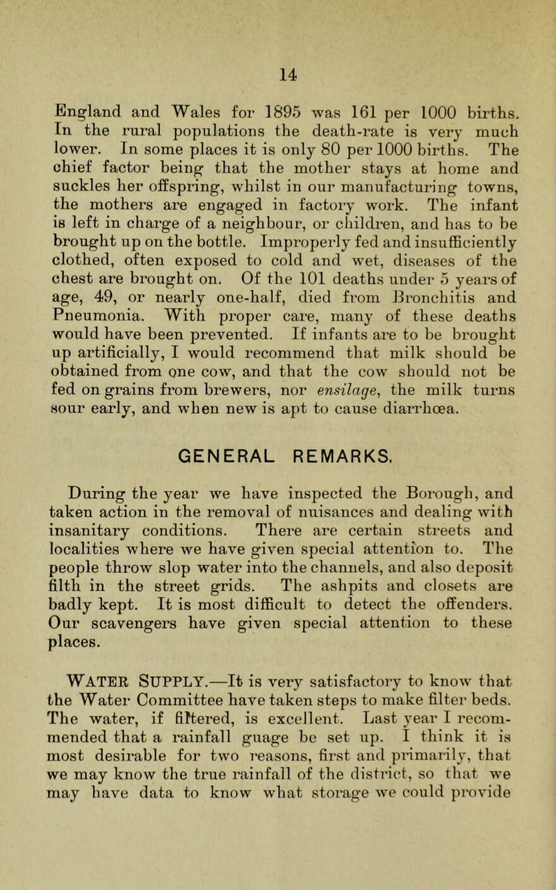 England and Wales for 1895 was 161 per 1000 births. In the rural populations the death-rate is very much lower. In some places it is only 80 per 1000 births. The chief factor being that the mother stays at home and suckles her offspring, whilst in our manufacturing towns, the mothers are engaged in factory work. The infant is left in charge of a neighbour, or children, and has to be brought up on the bottle. Improperly fed and insufficiently clothed, often exposed to cold and wet, diseases of the chest are brought on. Of the 101 deaths under 5 years of age, 49, or nearly one-half, died from Bronchitis and Pneumonia. With proper care, many of these deaths would have been prevented. If infants are to be bi’ought up artificially, I would recommend that milk should be obtained from one cow, and that the cow should not be fed on grains from brewers, nor ensilage, the milk turns sour early, and when new is apt to cause diarrhoea. GENERAL REMARKS. During the year we have inspected the Borough, and taken action in the removal of nuisances and dealing with insanitary conditions. There are certain streets and localities where we have given special attention to. The people throw slop water into the channels, and also deposit filth in the street grids. The ashpits and closets are badly kept. It is most difficult to detect the offenders. Our scavengers have given special attention to these places. Water Supply.—It is very satisfactory to know that the Water Committee have taken steps to make filter beds. The water, if filtered, is excellent. Last year I recom- mended that a rainfall guage be set up. I think it is most desirable for two reasons, first and primarily, that we may know the true rainfall of the disfi’icf, so that we may have data to know what storage we could provide