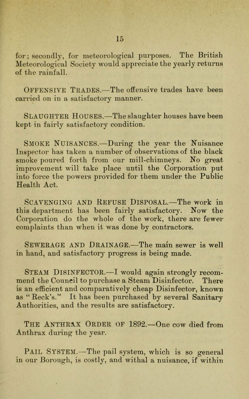 16 for; secondly, for meteorological purposes. The British Meteorological Society would appreciate the yearly returns of the rainfall. Offensive Trades.—The offensive trades have been carried on in a satisfactory manner. Slaughter Houses.—The slaughter houses have been kept in fairly satisfactory condition. Smoke Nuisances.—During the year the Nuisance Inspector has taken a number of observations of the black smoke poured forth from our mill-chimneys. No great improvement will take place until the Corporation put into force the powers provided for them under the Public Health Act. Scavenging and Refuse Disposal.—The work in this department has been fairly satisfactory. Now the Corporation do the whole of the work, there are fewer complaints than when it was done by contractors. Sewerage and Drainage.—The main sewer is well in hand, and satisfactory progress is being made. Steam Disinfector.—I would again strongly recom- mend the Council to purchase a Steam Disinfector. There is an efficient and comparatively cheap Disinfector, known as “ Reek’s.” It has been purchased by several Sanitary Authorities, and the results are satisfactory. The Anthrax Order of 1892.—One cow died from Anthrax during the year. Pail System.—The pail system, which is so general in our Borough, is costly, and withal a nuisance, if within