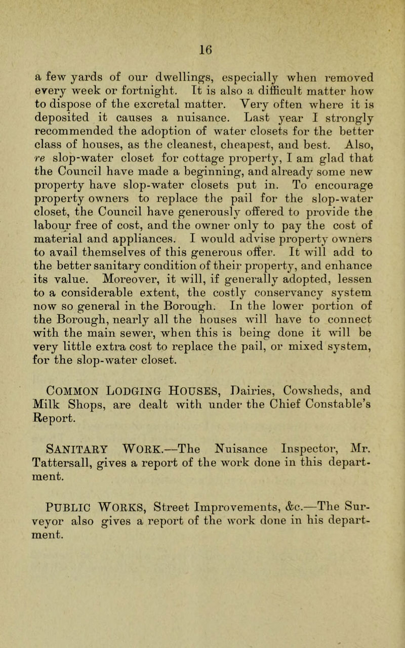 a few yards of our dwellings, especially wlien removed every week or fortnight. It is also a difficult matter how to dispose of the excretal matter. Very often where it is deposited it causes a nuisance. Last year I strongly recommended the adoption of water closets for the better class of houses, as the cleanest, cheapest, and best. Also, re slop-water closet for cottage property, I am glad that the Council have made a beginning, and already some new property have slop-water closets put in. To encourage property owners to replace the pail for the slop-water closet, the Council have generously offered to provide the labour free of cost, and the owner only to pay the cost of material and appliances. I would advise property owners to avail themselves of this generous offer. It will add to the better sanitary condition of their property, and enhance its value. Moreover, it will, if generally adopted, lessen to a considerable extent, the costly conservancy system now so general in the Borough. In the lower portion of the Borough, nearly all the houses will have to connect with the main sewer, when this is being done it will be very little extra cost to replace the pail, or mixed system, for the slop-water closet. Common Lodging Houses, Dairies, Cowsheds, and Milk Shops, are dealt with under the Chief Constable’s Report. Sanitary Work.—The Nuisance Inspector, Mr. Tattersall, gives a report of the work done in this depart- ment. Public Works, Street Improvements, &c.—The Sur- veyor also gives a report of the work done in his depart- ment.