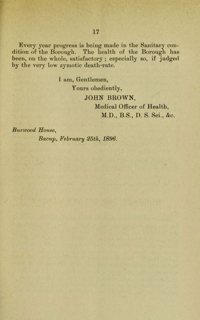 Every year progress is being made in the Sanitary con- dition of the Borough. The health of the Borough has been, on the whole, satisfactory ; especially so, if judged by the very low zymotic death-rate. 1 am. Gentlemen, Yours obediently, JOHN BROWN, Medical Officer of Health, M.D., B.S., D. S. Sci., &c. Biirwood House, Bacnp, February 25th, 1896.
