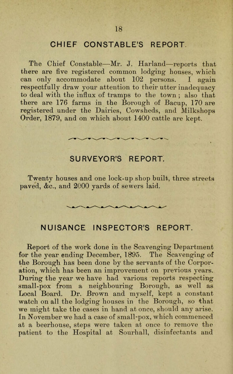 CHIEF CONSTABLE’S REPORT Tile Chief Constable—Mr. J. Harland—reports that there are five registered common lodging houses, which can only accommodate about 102 persons. I again respectfully draw your attention to their utter inadequacy to deal with the influx of tramps to the town ; also that there are 176 farms in the Borough of Bacup, 170 are registered under the Dairies, Cowsheds, and Milkshops Order, 1879, and on which about 1400 cattle are kept. SURVEYOR’S REPORT. Twenty houses and one lock-up shop built, three streets paved, &c., and 2000 yards of sewers laid. NUISANCE INSPECTOR’S REPORT. Report of the work done in the Scavenging Department for the year ending December, 1895. The Scavenging of the Borough has been done by the servants of the Corpor- ation, which has been an improvement on previous years. During the year we have had various repoi’ts respecting small-pox from a neighbouring Borough, as well as Local Board. Dr. Brown and myself, kept a constant watch on all the lodging houses in the Borough, so that we might take the cases in hand at once, should any arise. In November we had a case of small-pox, which commenced at a beerhouse, steps were taken at once to remove the patient to the Hospital at Sourhall, disinfectants and