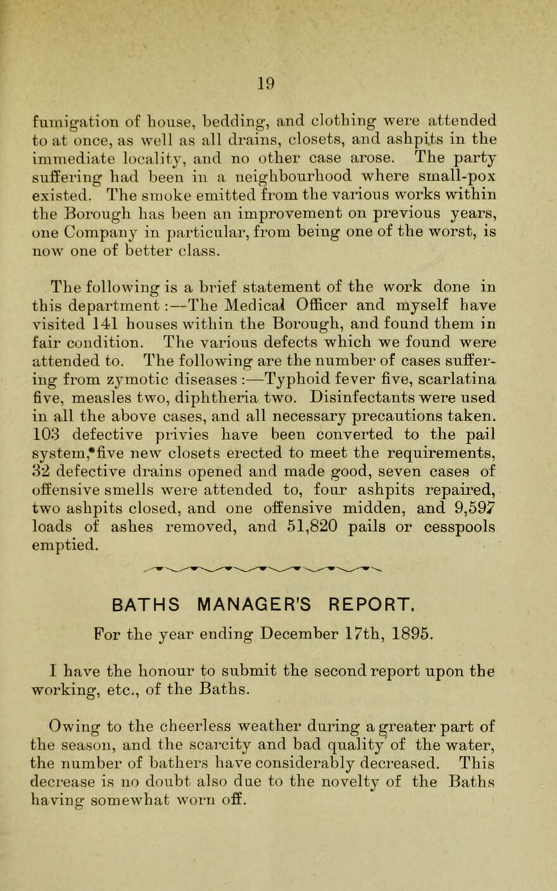fumigation of house, bedding, and clothing were attended to at once, as well as all drains, closets, and ashpits in the immediate locality, and no other case arose. The party suffering had been in a neighbourhood where small-pox existed. The smoke emitted from the various works within the Borough has been an improvement on previous years, one Company in particular, from being one of the worst, is now one of better class. The following is a brief statement of the work done in this department:—The Medical Officer and myself have visited 141 houses within the Borough, and found them in fair condition. The various defects which we found were attended to. The following are the number of cases suffer- ing from zymotic diseases :—Typhoid fever five, scarlatina five, measles two, diphtheria two. Disinfectants were used in all the above cases, and all necessary precautions taken. 103 defective pi-ivies have been converted to the pail system,*five new closets erected to meet the requirements, 32 defective drains opened and made good, seven cases of offensive smells were attended to, four ashpits repaired, two ashpits closed, and one offensive midden, and 9,597 loads of ashes removed, and 51,820 pails or cesspools emptied. BATHS MANAGER’S REPORT. For the year ending December 17th, 1895. 1 have the honour to submit the second report upon the working, etc., of the Baths. Owing to the cheerless weather daring a greater part of the season, and the scai'city and bad quality of the water, the number of bathers have considerably decreased. This decrease is no doubt also due to the novelty of the Baths having somewhat woi-n off.