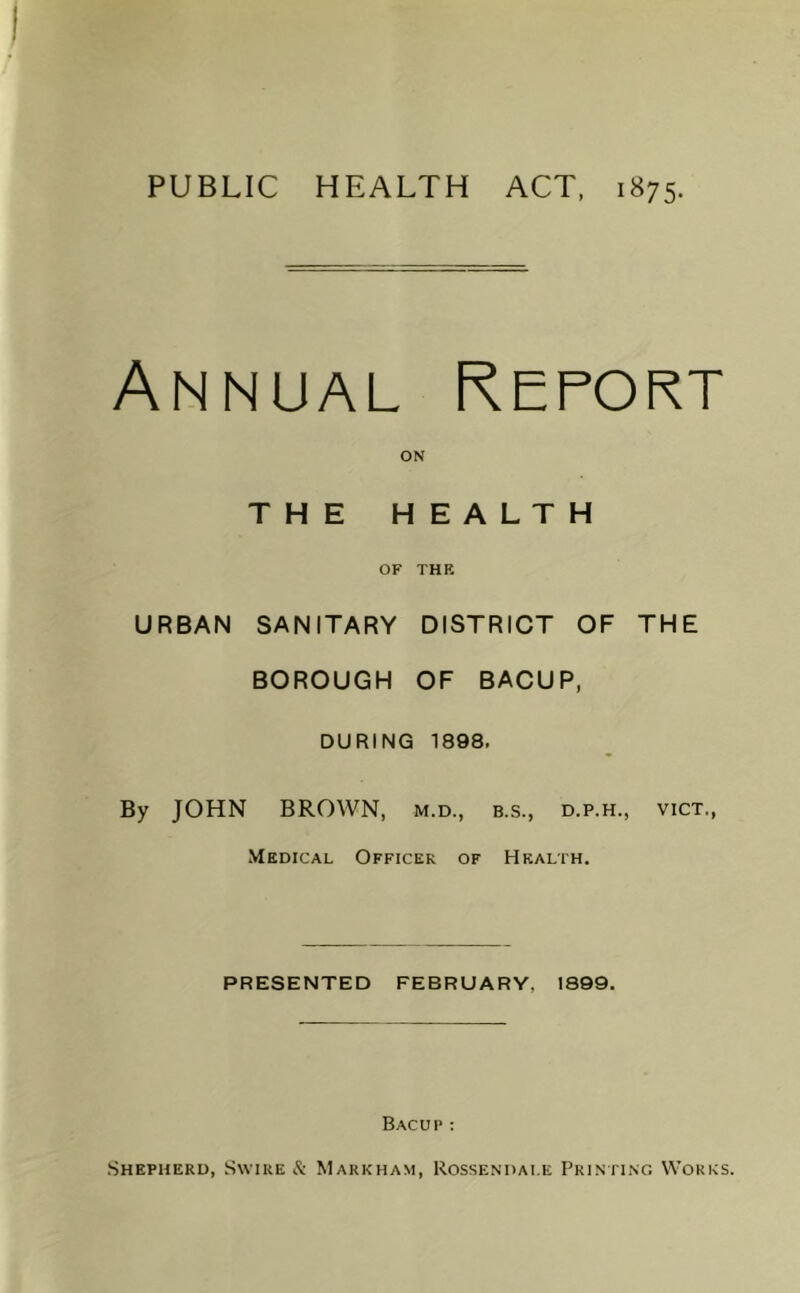 PUBLIC HEALTH ACT, 1875. Annual Report URBAN ON THE HEALTH OF THE SANITARY DISTRICT OF THE BOROUGH OF BACUP, DURING 1898. By JOHN BROWN, m.d., b.s., d.p.h., vict. Medical Officer of Health. PRESENTED FEBRUARY, 1899. Bacup : Shepherd, Swire & Markham, Rossendai.e Printing Works.