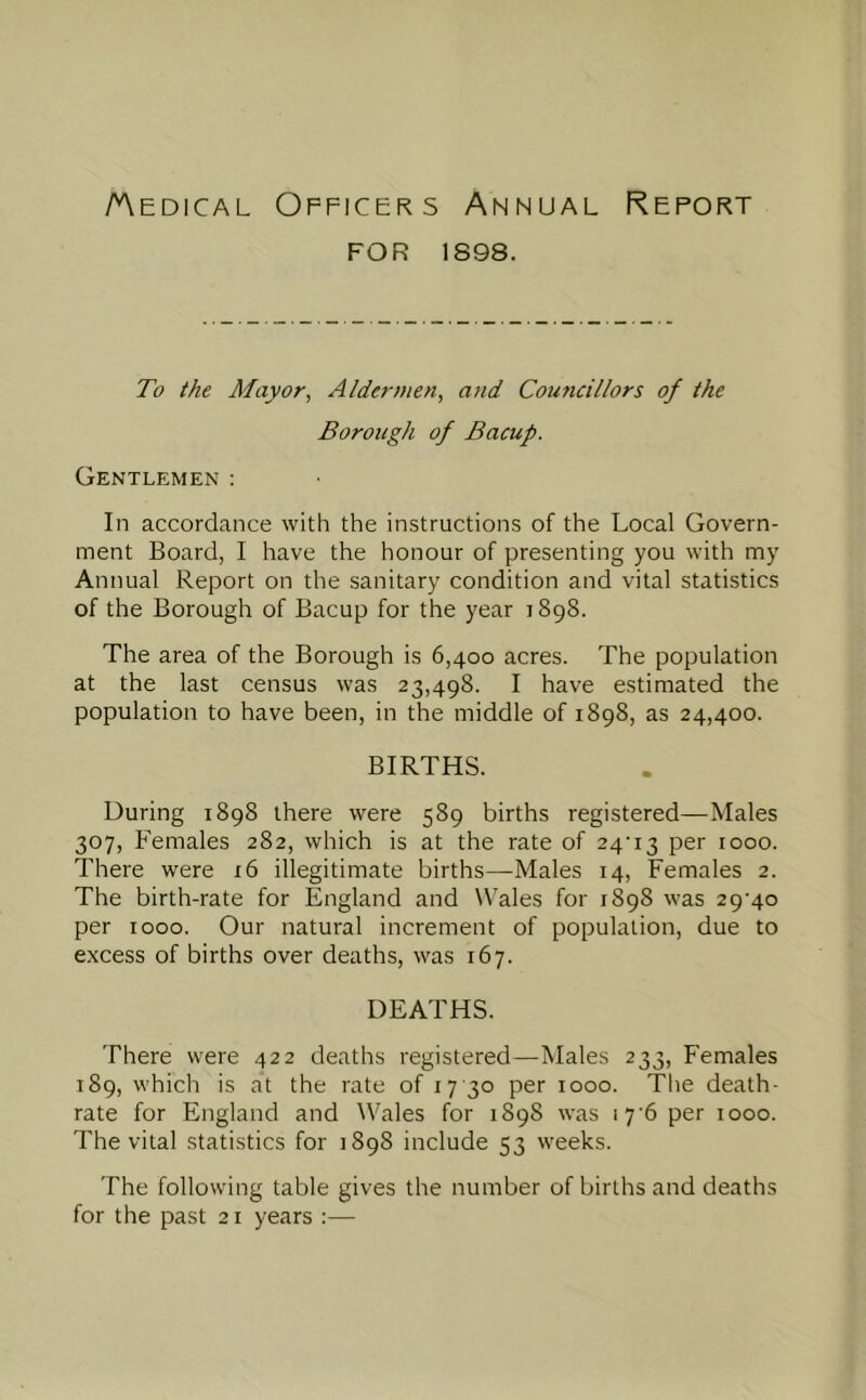 /Medical Officers Annual Report FOR 1898. To the Mayor, Aldermen, and Councillors of the Borough of Bacup. Gentlemen ; In accordance with the instructions of the Local Govern- ment Board, I have the honour of presenting you with my Annual Report on the sanitary condition and vital statistics of the Borough of Bacup for the year 1898. The area of the Borough is 6,400 acres. The population at the last census was 23,498. I have estimated the population to have been, in the middle of 1898, as 24,400. BIRTHS. During 1898 there were 589 births registered—Males 307, Females 282, which is at the rate of 24'13 per 1000. There were 16 illegitimate births—Males 14, Females 2. The birth-rate for England and Wales for 1898 was 2 9'4o per 1000. Our natural increment of population, due to excess of births over deaths, was 167. DEATHS. There were 422 deaths registered—Males 233, Females 189, which is at the rate of 17 30 per 1000. The death- rate for England and Wales for 1898 was 17’6 per 1000. The vital statistics for 1898 include 53 weeks. The following table gives the number of births and deaths for the past 21 years :—