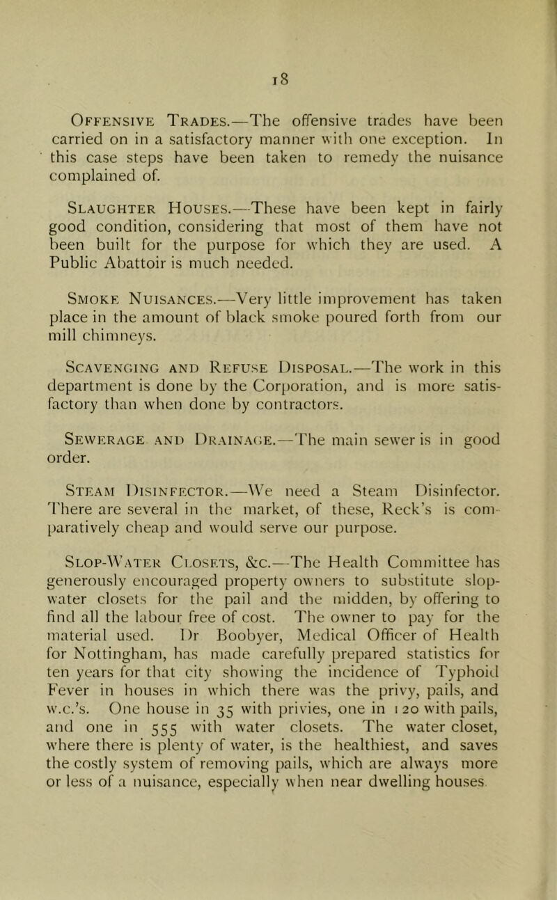 Offensive Trades.—The offensive trades have been carried on in a satisfactory manner with one exception. In this case steps have been taken to remedy the nuisance complained of. Slaughter Houses.—These have been kept in fairly good condition, considering that most of them have not been built for the purpose for which they are used. A Public Abattoir is much needed. Smoke Nuisances.—Very little improvement has taken place in the amount of l)lack smoke poured forth from our mill chimneys. Scavenging and Refuse Disposal.—The work in this department is done by the Corporation, and is more satis- factory than when done by contractors. Sewerage and Dr.ain.age.—The main sewer is in good order. Steam Disinfector.—We need a Steam Disinfector. 'I'here are several in the market, of the.se. Reek’s is com paratively cheap and would serve our purpose. Slop-Water Closets, &c.—The Health Committee has generously encouraged property owners to substitute slop- water closets for tlie pail and the midden, by offering to find all the labour free of cost. The owner to pay for tlie material used. Dr Boobyer, Medical Officer of Health for Nottingham, has made carefully prepared statistics for ten years for that city showing the incidence of Typhoitl Fever in houses in which there was the privy, pails, and w.c.’s. One house in 35 with privies, one in 1 20 with pails, and one in 555 with water closets. The water closet, where there is plenty of water, is the healthiest, and saves the costly system of removing pails, which are always more or less of a nui.sance, especially when near dwelling houses