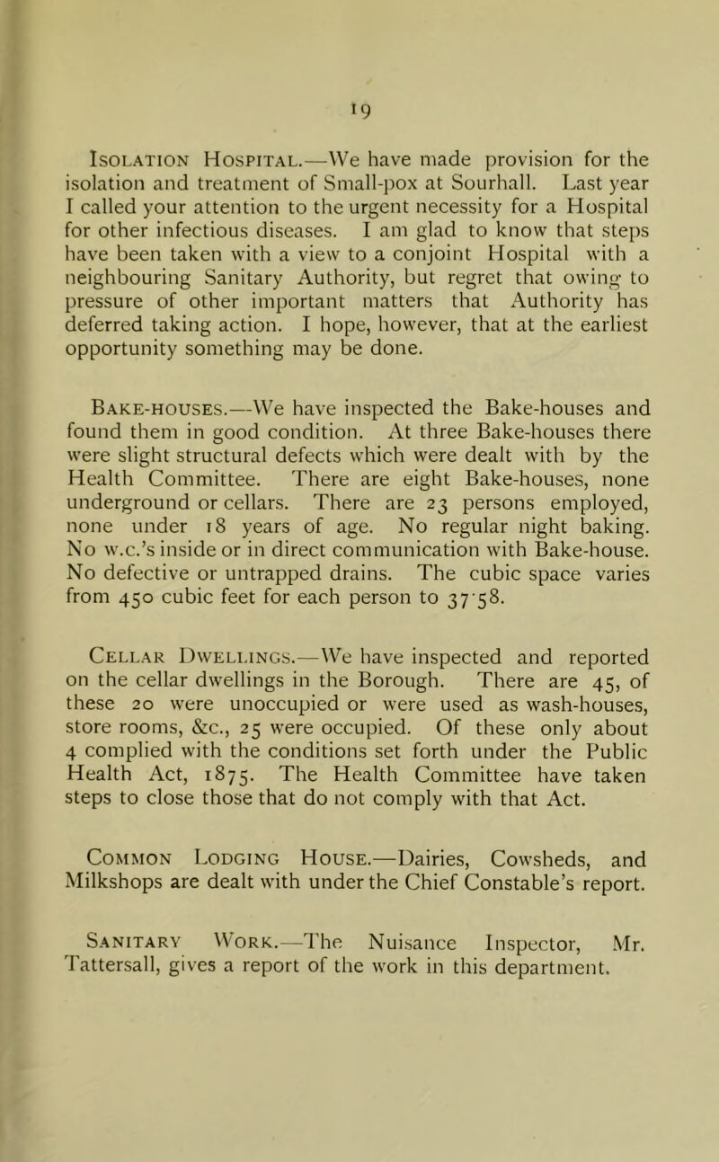 Isolation Hospital.—-We have made provision for the isolation and treatment of Small-pox at Sourhall. Last year I called your attention to the urgent necessity for a Hospital for other infectious diseases. I am glad to know that steps have been taken with a view to a conjoint Hospital with a neighbouring Sanitary Authority, but regret that owing to pressure of other important matters that Authority has deferred taking action. I hope, however, that at the earliest opportunity something may be done. Bake-houses.—We have inspected the Bake-houses and found them in good condition. At three Bake-houses there were slight structural defects which were dealt with by the Health Committee. There are eight Bake-houses, none underground or cellars. There are 23 persons employed, none under 18 years of age. No regular night baking. No w.c.’s inside or in direct communication with Bake-house. No defective or untrapped drains. The cubic space varies from 450 cubic feet for each person to 37 58. Cellar Dwellings.—We have inspected and reported on the cellar dwellings in the Borough. There are 45, of these 20 were unoccupied or were used as wash-houses, store rooms, &c., 25 were occupied. Of these only about 4 complied with the conditions set forth under the Public Health Act, 1875. The Health Committee have taken steps to close those that do not comply with that Act. Common Lodging House.—Dairies, Cowsheds, and Milkshops are dealt with under the Chief Constable’s report. Sanitary Work.—The Nuisance Inspector, Mr. Tattersall, gives a report of the work in this department.