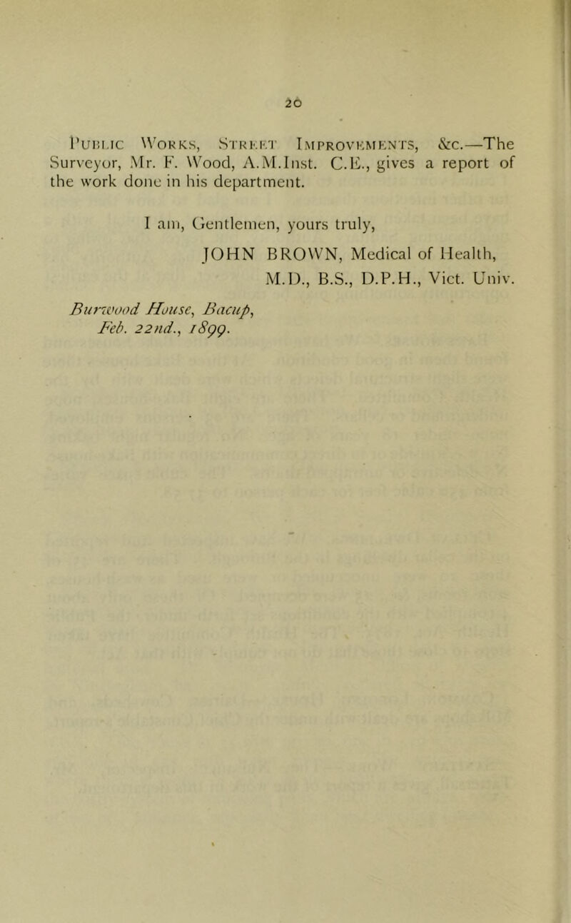I’uiii.ic Works, Stkkkt Improvkmknts, &c.—The Surveyor, Mr. F. Wood, A.M.liist. C.F., gives a report of the work done in his department. 1 am. Gentlemen, yours truly, JOHN BROWN, Medical of Health, M.D., B.S., U.P.H., Viet. Gniv. Bia'wood House^ Bacitp, Bed. 22nd., i8gg.