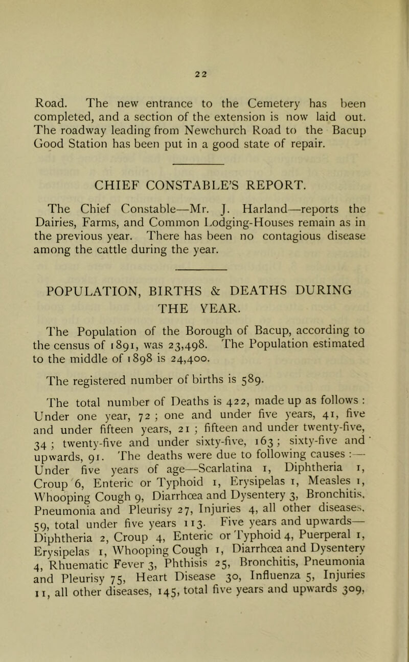 Road. The new entrance to the Cemetery has been completed, and a section of the extension is now laid out. The roadway leading from Newchurch Road to the Bacup Good Station has been put in a good state of repair. CHIEF CONSTABLE’S REPORT. The Chief Constable—-Mr. J. Harland—-reports the Dairies, Farms, and Common Lodging-Houses remain as in the previous year. There has been no contagious disease among the cattle during the year. POPULATION, BIRTHS & DEATHS DURING THE VEAR. The Population of the Borough of Bacup, according to the census of 1891, was 23,498. The Population estimated to the middle of 1898 is 24,400. The registered number of births is 589. The total number of Deaths is 422, made up as follows : Under one year, 72 ; one and under five years, 41, five and under fifteen years, 21 ; fifteen and under twenty-five, 34; twenty-five and under sixty-five, 163; sixty-five and upwards, 91. The deaths were due to following causes Under five years of age—Scarlatina i. Diphtheria i. Croup 6, Enteric or Typhoid i, Erysipelas i. Measles 1, Whooping Cough 9, Diarrhoea and Dysentery 3, Bronchitis, Pneumonia and Pleurisy 27, Injuries 4) other diseases. 59, total under five years 113. Five years and up\vards— Diphtheria 2, Croup 4, Enteric or Typhoid 4, Puerperal i. Erysipelas i, Whooping Cough i. Diarrhoea and Dysentery 4, Rhuematic Fever 3, Phthisis 25, Bronchitis, Pneumonia and Pleurisy 75) Heart Disease 3*^) Influenza 5) Injuries II, all other diseases, 145, total five years and upwards 309,