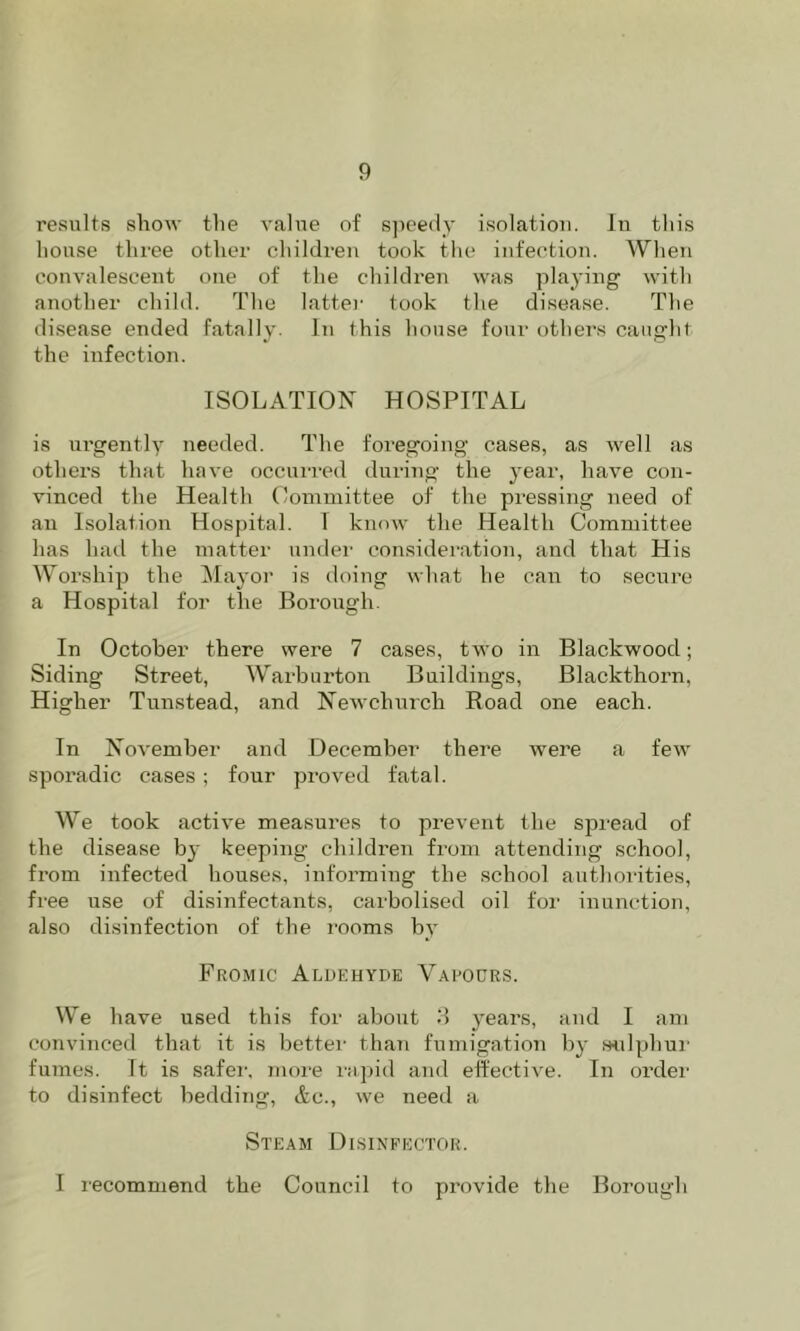 results show tlie value of s])ee(ly isolation. In this house three other children took the infection. When convalescent one of the childreji was playing with another child. The lattei' took the disease. The di.sease ended fatally. In this house four othei’s caught the infection. ISOLATION HOSPITAL is ni’gently needed. The foregoing cases, as well as others that have occurred during the year, have con- vinced the Health Ooniniittee of the pressing need of an Isolation Hospital. I know the Health Committee has hail the matter undei- considei'ation, and that His Worship the ^layor is doing what he can to secure a Hospital for the Borough. In October there were 7 cases, two in Blackwood; Siding Street, Warburton Buildings, Blackthorn, Higher Tunstead, and Newchnrch Road one each. In November and December there were a few sporadic cases ; four proved fatal. AV^e took active measures to prevent the sjjread of the disease by keeping children from attending school, from infected houses, informing the school authoi'ities, free use of disinfectants, carbolised oil for inunction, also disinfection of the I'ooms by Fromic Aldehyde Varours. We have used this for about 'A years, and I am convinceil that it is better than fumigation by «ilphur fuTnes. It is safei-, more rtipid and elective. In ordei' to disinfect bedding, Ac., we need a Steam Disineector. I recommend the Council to provide the Borough