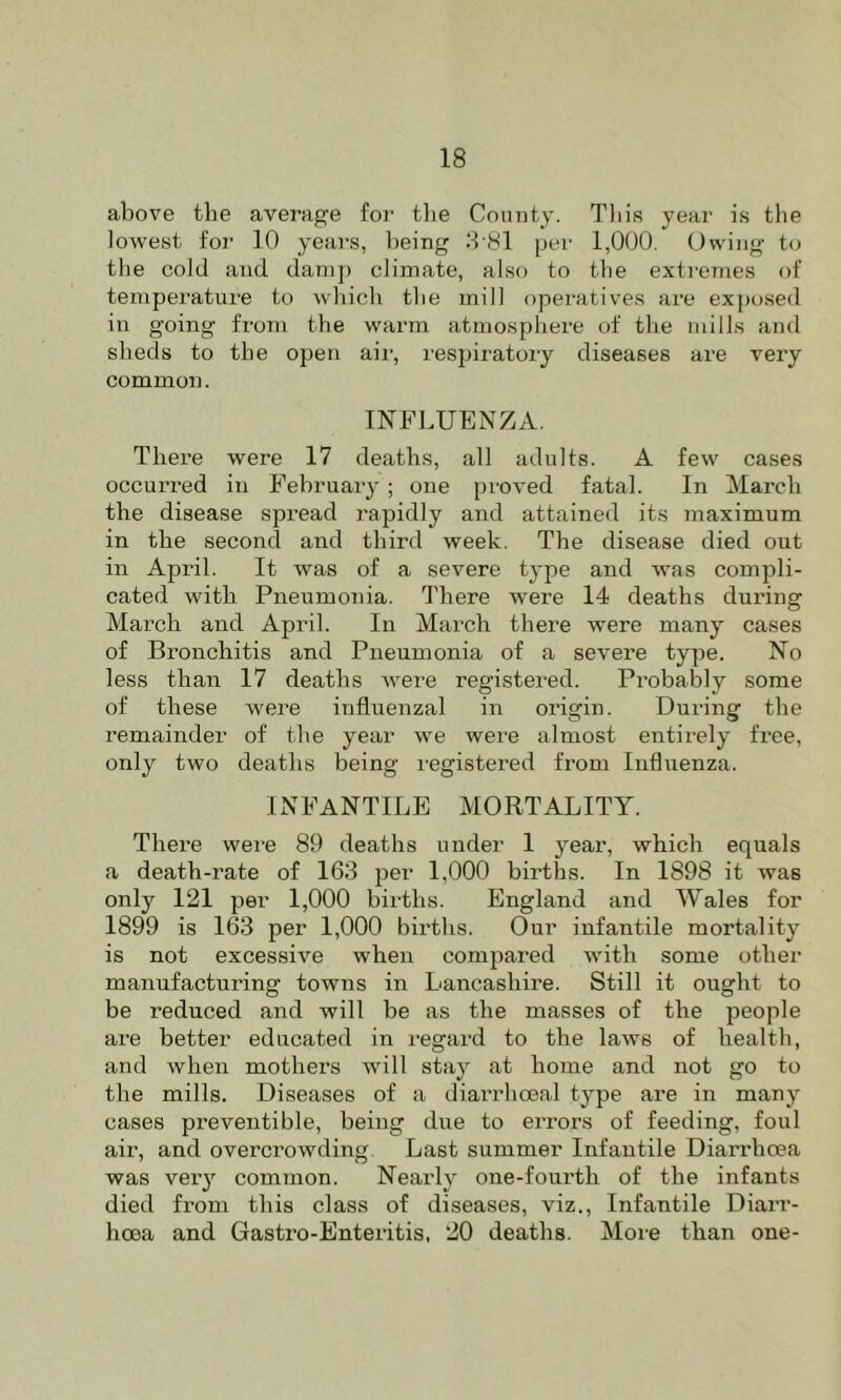 above the average for the County. This year is the lowest for 10 years, l)eing :h81 per 1,000. Owing to the cold and damp climate, also to the exti'emes of temperature to which the mill operatives are exposed in going from the warm atmosphere of the mills and sheds to the open air, respiratory diseases are very common. INFLUENZA. There were 17 deaths, all adults. A few cases occurred in February ; one proved fatal. In March the disease spread rapidly and attained its maximum in the second and third week. The disease died out in April. It was of a severe type and was compli- cated with Pneumonia. There were 14 deaths during Mai’ch and April. In March there were many cases of Bi’onchitis and Pneumonia of a severe type. No less than 17 deaths were registered. Probably some of these were influenzal in origin. During the remainder of the year we were almost entirely free, only two deaths being registered from Influenza. INFANTILE MORTALITY. There were 89 deaths under 1 year, which equals a death-rate of 163 per 1,000 births. In 1898 it was only 121 per 1,000 births. England and Wales for 1899 is 163 per 1,000 births. Our infantile mortality is not excessive when compared with some other manufacturing towns in Lancashire. Still it ought to be reduced and will be as the masses of the people are better educated in regard to the laws of health, and when mothers will stay at home and not go to the mills. Diseases of a diarrhoeal type are in many cases preventible, being due to errors of feeding, foul air, and overcrowding. Last summer Infantile Diarrhoea was veiy common. Nearly one-fourth of the infants died from this class of diseases, viz.. Infantile Diarr- hoea and Gastro-Enteritis, 20 deaths. Moie than one-