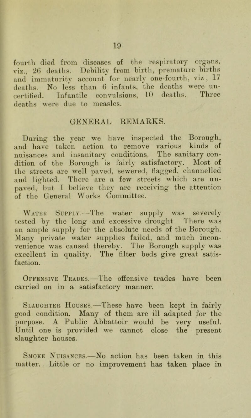fourth died from diseases of the respiratory organs, viz., 26 deaths. Jtebility from birth, premature births and immaturity account for nearly one-foiirth, viz , 17 deaths. No less than 6 infants, the deaths were un- certified. Infantile convulsions, 10 deaths. Three deaths were due to ineasles. GENERAL REMARKS. During the year we have inspected the Borough, and have taken action to remove various kinds of nuisances and insanitary conditions. The sanitary con- dition of the Borough is fairly satisfactory. Most of the sti’eets are well paved, sewered, flagged, channelled and lighted. There are a few streets which are uii- paved, but 1 believe they are receiving the attention of the General Works Committee. Watek Supptv.- -The water supply was severely tested by the long and excessive drought 'I'here was an ample supply for the absolute needs of the Borough. Many private water supplies failed, and much incon- venience was caused thereby. The Boi’ough supply was excellent in quality. The filter beds give great satis- faction. Offensive Trades.—The offensive ti’ades have been carried on in a satisfactory manner. Slaughter Houses.—These have been kept in fairly good condition. Many of them are ill adapted for the pui-pose. A Public Abbattoir would be very useful. Until one is provided we cannot close the present slaughter houses. Smoke Nuisances.—No action has been taken in this matter. Little or no improvement has taken place in