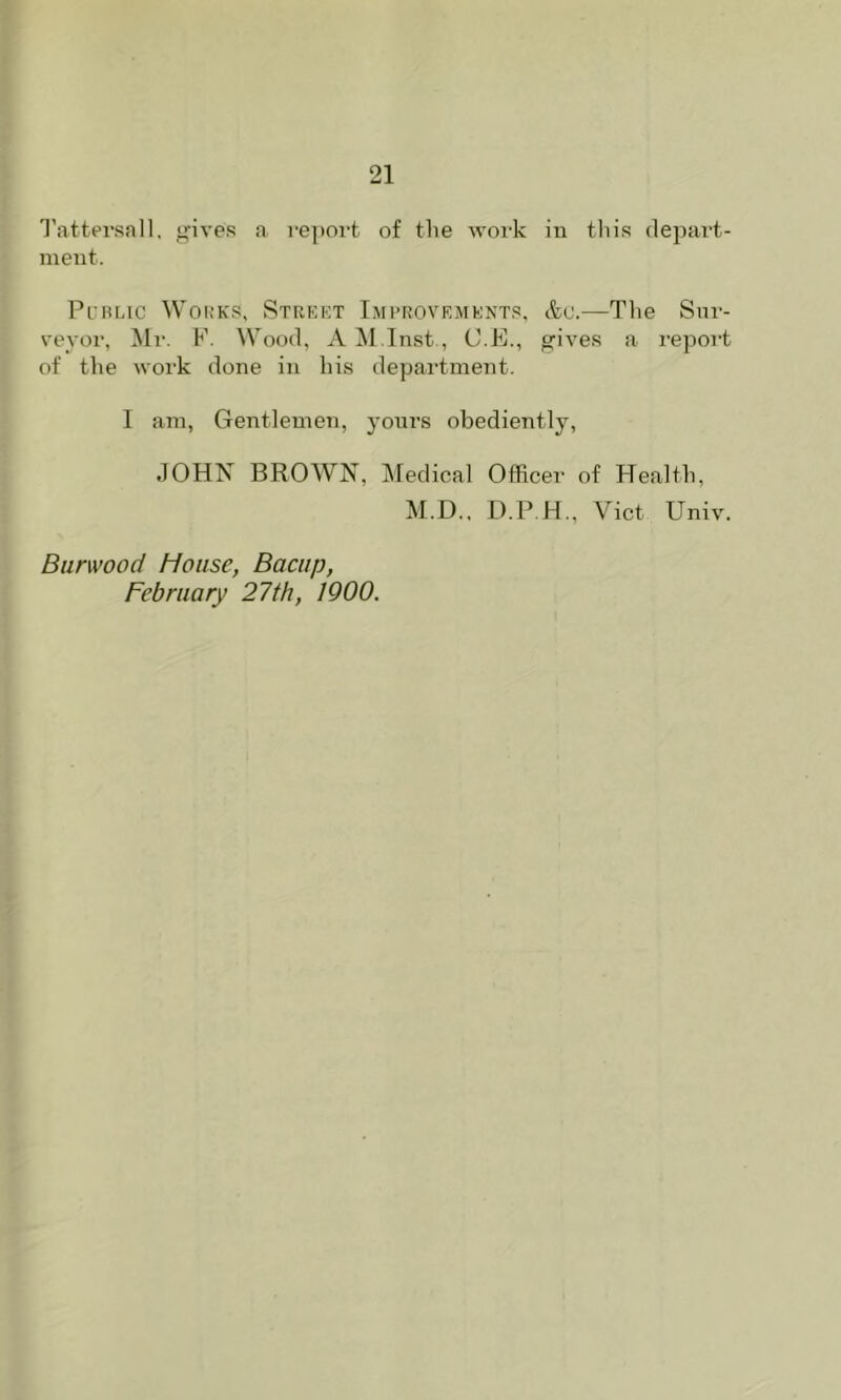 I'attersall. <>‘ives a re])ort of the work in tliis depart- ment. PuHLic Works, Street Imi’rovemknts, tto.—The Snr- vevor, Mr. K. Wood, A ^l.Tnst., C.E., ^ives a report of the work done in his department. I am, Gentlemen, yours obediently, JOHN BROWN, Medical Officer of Health, M.D.. D.P.H., Viet Univ. Burwood House, Bacup, February 27th, 1900.