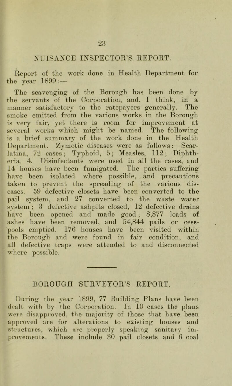 XUISANCE INSPECTOR’S REPORT. Report of the work done in Healtli Department for the year 1899 :— The scavenging of the Borough has been done by the servants of the Corporation, and, I think, in a manner satisfactory to the ratepayers generally. The smoke emitted from the various works in the Borough is very fair, yet there is room for improvement at several works which might be named. The following is a brief summary of the work done in the Health Department. Zymotic diseases were as follows:—Scar- latina, 72 cases; Typhoid, 5; Measles, 112; Dij^hth- ei-ia, 4. Disinfectants were used in all the cases, and 14 houses have been fumigated. The parties suffering have been isolated where possible, and precautions taken to prevent the spreading of the various dis- eases. 59 defective closets have been converted to the pail system, and 27 converted to the waste water system ; 3 defective ashpits closed, 12 defective drains have been opened and made good; 8,877 loads of ashes have been removed, and 54,844 pails or cess- pools emptied. 176 houses have been visited within the Borough and were found in fair condition, and all defective traps were attended to and disconnected where possible. BOROUGH SURVEYOR’S REPORT. Uuiing the year 1899, 77 Building Plans have been dealt with by the Cor|)o:’ation. In 10 cases the plans were disappi-oved, tlie majority of those that have been approved are for alterations to existing houses and structures, which are properly speaking^ sanitary im-