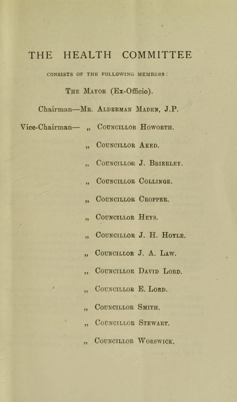 THE HEALTH COMMITTEE CONSISTS OF THE FOLLOWING MEMBERS ! The Mayor (Ex-OflBcio). Chairman—Mr. Alderman Maden, J.P. Vice-Chairman— „ Councillor Howorth. „ Councillor Aked. „ Councillor J. Brieeley. „ Councillor Collinqe. „ Councillor Cropper. „ Councillor Keys. „ Councillor J. H. Hoyle. „ Councillor J. A. Law. ,, Councillor David Lord. „ Councillor E. Lord. „ Councillor Smith. ,, Councillor Stewart. Councillor Worswick,