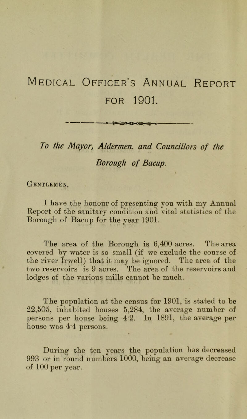 Medical Officer’s Annual Report FOR 1901. To the Mayor, Aldermen, and Councillors of the Borough of Bacup. Gentlemen, I have the honour of presenting you with my Annual Report of the sauitary conditiou and vital statistics of the Borough of Bacup for the year 1901. The area of the Borough is 6,400 acres. The area covered hy water is so small (if we exclude the course of the river Irwell) that it may be ignored. The area of the two reservoirs is 9 acres. The area of the reservoirs and lodges of the various mills cannot be much. The population at the census for 1901, is stated to be 22,505, inhabited houses 5,284, the average number of persons per house being 4'2. In 1891, the average per house was 4'4 persons. During the ten years the population has decreased 993 or in round numbers 1000, being an average decrease of 100 per year.