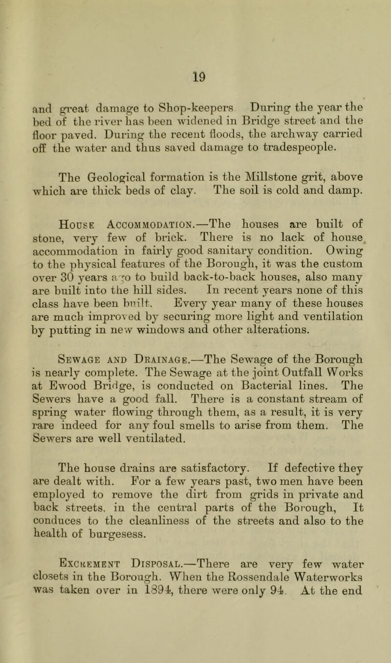 and great damage to Shop-keepers During the year the bed of the river has been widened in Bridge street and the floor paved. During the recent floods, the archway carried off the water and thus saved damage to tradespeople. The Geological formation is the Millstone grit, above which are thick beds of clay. The soil is cold and damp. House Accommodation.—The houses are built of stone, very few of brick. Thei’e is no lack of house, accommodation in fairly good sanitary condition. Owing to the physical features of the Borough, it was the custom over 30 years ago to build back-to-back houses, also many are built into the hill sides. In recent years none of this class have been built. Every year many of these houses are much improved by securing more light and ventilation by putting in new windows and other alterations. Sewage and Drainage.—The Sewage of the Borough is nearly complete. The Sewage at the joint Outfall Works at Ewood Bridge, is conducted on Bacterial lines. The Sewers have a good fall. There is a constant stream of spring water flowing through them, as a result, it is very rare indeed for any foul smells to arise from them. The Sewers are well ventilated. The house drains are satisfactory. If defective they are dealt with. For a few years past, two men have been employed to remove the dirt from grids in private and back streets, in the central parts of the Borough, It conduces to the cleanliness of the streets and also to the health of burgesess. Excrement Disposal.—There are very few water closets in the Borough. When the Rossendale Waterworks was taken over in 1891), there were only 94. At the end