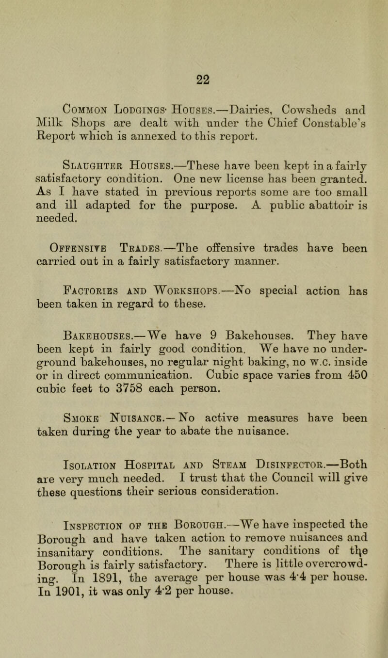 Common Lodgings' Houses.—Dairies, Cowslieds and Milk Shops are dealt with under the Chief Constable’s Re^iort which is annexed to this report. Slaughter Houses.—These have been kept in a fairly satisfactory condition. One new license has been granted. As I have stated in previous reports some are too small and ill adapted for the purpose. A public abattoir is needed. Offensive Trades.—The offensive trades have been carried out in a fairly satisfactory manner. Factories and Workshops.—Ho special action has been taken in x’egard to these. Bakehouses.—We have 9 Bakehouses. They have been kept in fairly good condition. We have no under- ground bakehouses, no regular night baking, no w.c. inside or in direct communication. Cubic space varies from 450 cubic feet to 3758 each person. Smoke Nuisance.— No active measures have been taken during the year to abate the nuisance. Isolation Hospital and Steam Disinfector.—Both are very much needed. I trust that the Council will give these questions their serious consideration. Inspection of the Borough.—We have inspected the Borough and have taken action to remove nuisances and insanitary conditions. The sanitai-y conditions of tlte Borough is fairly satisfactory. There is little overcrowd- ing. In 1891, the average per house was 4 4 per house. In 1901, it was only 4-2 per house.