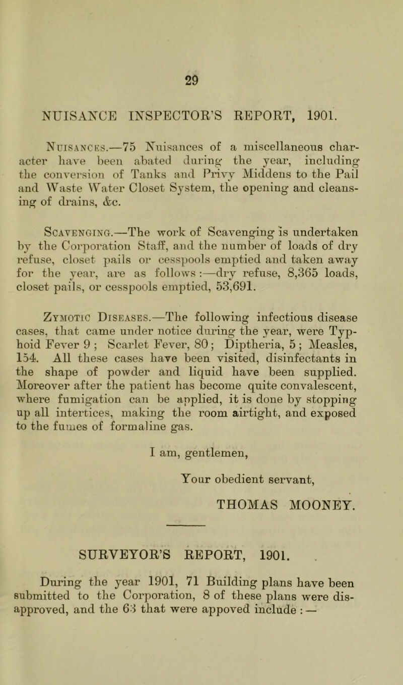 NUISANCE INSPECTOR’S REPORT, 1901. Ncisancks.—75 Nuisances of a miscellaneous cliar- acter have been abated during the year, including the conversion of Tanks and Privy Middens to the Pail and Waste Water Closet System, the opening and cleans- ing of di’ains, &c. Scavenging.—The work of Scavenging is undertaken by the Corporation Staff, and the number of loads of dry refuse, closet pails or cesspools emptied and taken away for the year, ai’e as follows :—dry refuse, 8,365 loads, closet pails, or cesspools emptied, 53,691. Zymotic Diseases.—The following infectious disease cases, that came under notice during the year, were Typ- hoid Fever 9 ; Scarlet Fever, 80; Diptheria, 5 ; Measles, 154. All these cases have been visited, disinfectants in the shape of powder and liquid have been supplied. Moreover after the patient has become quite convalescent, where fumigation can be applied, it is done by stopping up all intertices, making the room airtight, and exposed to the fumes of formaline gas. I am, gentlemen, Your obedient servant, THOMAS MOONEY. SURVEYOR’S REPORT, 1901. During the year 1901, 71 Building plans have been submitted to the Corporation, 8 of these plans were dis- approved, and the 63 that were appoved include : —