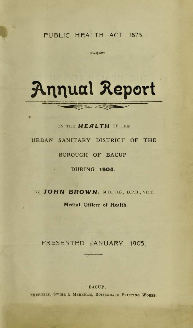 PUBLIC HEALTH ACT, 1875. Annual Jleport » URBAN ON THK HERLTH OF THE SANITARY DISTRICT OF THE BOROUGH OF BACUP, * DURING 1904. liV JOHN BROWN, M.D., B.S., D.p.ir., viCT. Medial Officer of Health. PRESENTED JANUARY. 1905. 7 BACUP: STn'priERi), SwiHK & Markham, Rosskndale Printing Wobks.