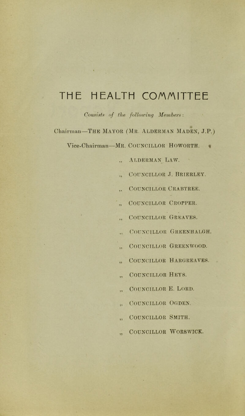 THE HEALTH CO/A/AITTEE Consiiifx nf the fnlloirinq Member's: (Jhairniaii—The MAYOR (Mli. ALDERMAN MADEX, J.P.) Vioe-Ohairman—Mr. COUNCILLOR HOWORTH. « ,, Ai.derman Law. „ Councillor .t. Brierley. ,, Councillor Crabtree. „ Councillor Cropper. „ Councillor Greaves. ,, (’OUNCILLOH GHEENHALGH. „ Councillor Greenwood. „ Councillor Hargreaves. „ Councillor Hbys. „ Councillor E. Lord. „ Councillor Of!den. „ Councillor Smith. Councillor Worswick.