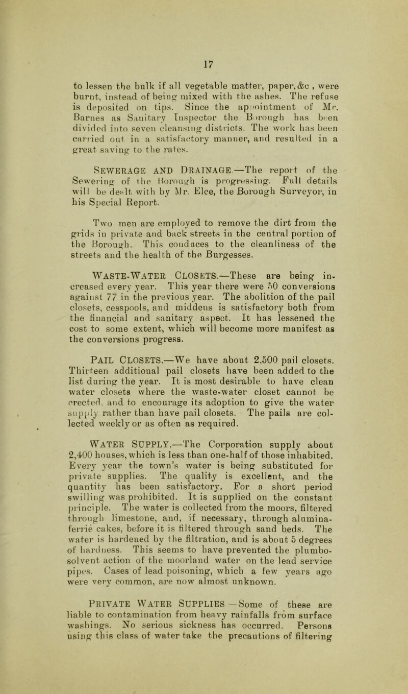 to lessen the bulk if all veg-etable matter, paper,&c , were burnt, instead of beinsj mixed with tlie ashes. The i-efuse is deposited on tips. Since the ap 'ointment of Mr. Barnes as S.mitarv Inspector the B u'on^h has been divided into seven cleansin'^ districts. The work has been caj’iied out in a satistrudory manner', and resulted in a f^reat savin to the r’afes. Sewerage and Drainage—The report of the Sewering of tire Borouh is pr'o^ressing. Full details will be der-lt with by Mr. Elce, the Borough Sui'vcyoi', in his Special Report. Two men are employed to remove the dirt fi’om the grids in private and back str’eet.s iir the centr'al portion of the Borough. This conduces to the cleanliness of the streets and the health of the Burgesses. Waste-Water Closets.—These are being in- ci’eased ever-y year. This year there were conversions against 77 in the pr’evious year. The abolition of the pail closets, cesspools, and middens is satisfactory both from the financial and sanitary a.spect. It has lessened the cost to some extent, which will become more manifest as the conversions progress. Pail Closets.—We have about 2,500 pail closets. Thirteen additional pail closets have been added to the list dui’ing the year. It is most desirable to have clean water closets where the waste-water closet cannot be erected, and to encour’age its adoption to give the water supply rather than have pail closets. The pails are col- lected weekly or as often as required. Water Supply.—The Corporation supply about 2,400 houses, which is less than one-half of those inhabited. Every year the town’s water is being substituted for private supplies. The quality is excellent, and the quantity has been satisfactor3^ For a short period swilling was prohibited. It is supplied on the constant piinciple. The water is collected from the moors, filtered through limestone, and, if necessary-, through alumina- ferrie cakes, before it is filtered thi’ough sand beds. The water is hardened by the filtration, and is about 5 degrees of hai'diiess. This seems to have prevented the plumbo- solvent action of the moorland water on the lead service pipes. Cases of lead poisoning, which a few years ago were very common, are now almost unknown. Private Water Supplies—Some of these are liable to contamination from heavy rainfalls from surface washings. No serious sickness has occurred. Persons using this class of water take the precautions of filtering
