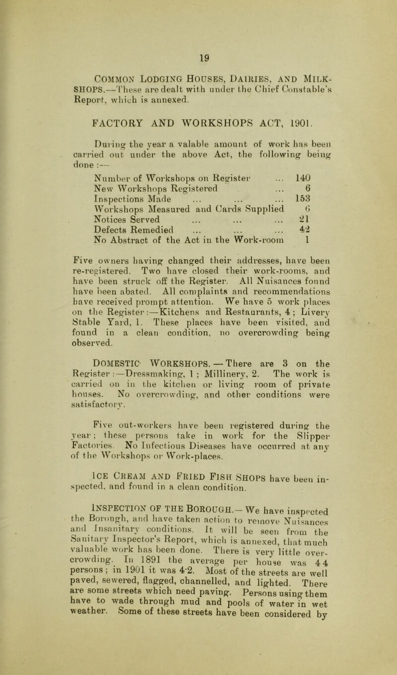 Common Lodging Houses, Dairies, and Milk- shops.—'These are dealt with under the Cliief Constable’s Report, which is annexed. FACTORY AND WORKSHOPS ACT, 1901. During the year a valable amount of work has been carried out under the above Act, the following being done :— Number of Workshops on Register New Workshops Registered Inspections Made Workshops Measured and Cards Supplied Notices Served Defects Remedied No Abstract of the Act in the Work-room 140 6 153 b 21 42 1 Five owners having changed their addresses, have been re-registered. Two have closed their work-rooms, and have been struck off the Register. All Nuisances found have been abated. All complaints and recommendations have received prompt attention. We have 5 work places on the Register:—Kitchens and Restaurants, 4 ; Livery Stable Yai'd, 1. These places have been visited, and found in a clean condition, no overcrowding being observed. Domestic- Workshops.— There are 3 on the Register:—Dressmaking, 1 ; Millinery, 2. The work is carried on in the kitchen or living room of private houses. No overcrowding, and other conditions were satisfactory. Five out-workers have been registei’ed during the year; these persons take in work for the Slipper Factor! es. No Infectious Diseases have occurred at any of the W’^orkshop.s or Work-places. ICE Cream and Fried Fish shops have been in- spected, and found in a clean condition. Inspection of the Borough.— We have inspected the Borough, and h.ave taken action to remove Nuisances and Insanitary conditions. It will be seen from the Sanitary Inspector’s Report, which is annexed, that much valuable work has been done. There is very little over- crowding. In 1891 the average per house was 4 4 persons ; in 1901 it was 4-2. Most of the streets are well paved, sewered, flagged, channelled, and lighted. There are some streets which need paving. Persons using them have to wade through mud and pools of water in wet weather. Some of these streets have been considered by