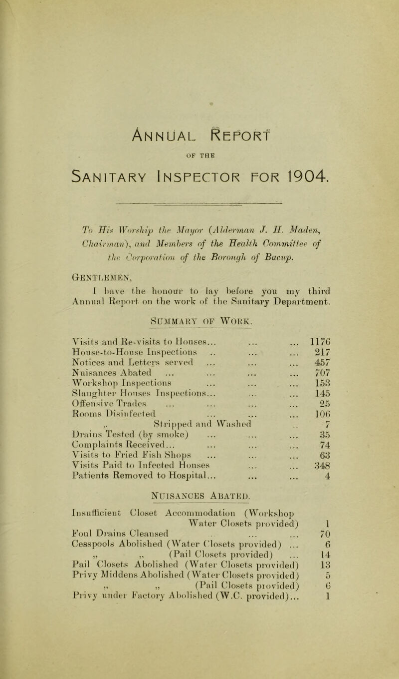 Annual Report OF TRK Sanitary Inspector for 1904. To TTitt \VorsJi.ip tJiP }f(tj/nr {Ahlerman J. IT. Maden, CliainiKin), and Members of the Heullh Commitlee of the CorpontHon of the Borough of Bacvp. (tENTI.EMRN', 1 liiive the honour to lay hel'ore you my third Annual Keport on the n’ork of tlie Sanitary Depai tnient. SUMMAHV OF WOUK. ^'isits and Ite-visits to Houses... ... ... 11 “G Hoinse-to-Honse Inspections .. ... ... 217 Notices and Letters served ... ... ... 457 Nuisances Abated ... ... ... ... 707 Workshop Inspections ... ... ... 158 Slangliter Houses Inspections... ... ... 145 Offensive Trad('s ... ... ... ... 25 Rooms Disinfected ... ... ... lOG ,. Stripped and VWislied 7 Di’ains 'J’ested (by smoke) ... ... ... 35 Complaints Received... ... ... ... 74 Visits to Fi’ied Fish Sho])s ... ... ... 63 Visits Paid to Infected Houses ... ... 348 Patients Removed to Hospital... ... ... 4 Nuisances Abated. liisutticient Closet Accommodation (Workshop Water Closets provided) 1 Foul Diains Clean.sed ... ... 70 Cesspools Abolished (Water Closets jn-ovided) ... 6 „ ,, (Pail Closets provided) ... 14 Pail (dosets Abolislied (Water Closets jn-ovided) 13 Pi-ivy Middens Abolished (Water Closets pi'ovided) 5 ,, ,, (Pail Closets piovided) G
