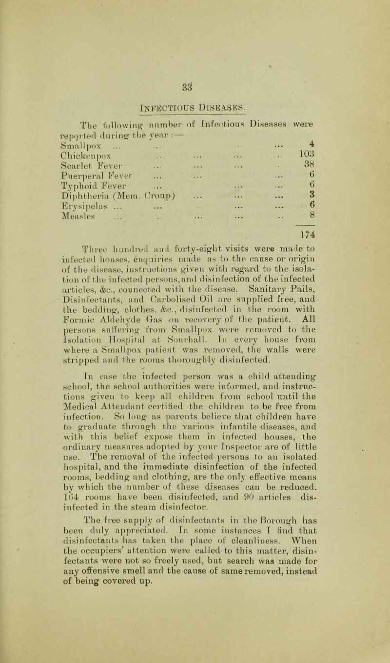 Infectious Diseases. Diseases were 4 1U3 38 0 G 3 6 8 174 Three liaiulreil ami forty-eight visits were inaile to infected houses, em|airies maile as to the cause or origin of the disease, insti-uctions given with regard to the isola- tion of the infected persons,and disinfection of the infected articles, &c., connected with the disease. Sanitary Pails, Disinfectants, and Carbolised Oil are supplied free, and the bedding, clothes, &c., disinfected in the room with Formic Aldehyde Gas on recovery of the patient. All persons sulTering from SnialIj)o.x; were removed to the isolation Hospital at Soiirhall. In every house from where a Smallpox patient was removed, tlie walls were stripped and the rooms thoroughl}’ disinfected. In case the infected person was a child attending school, the school authorities were inhuaned, and instruc- tions given to keep all children from school until the iMedical Attendant certitied the children to be free from infection. So long as parents believe that childi'en have to graduate through the vai-ious infantile diseases, and with this belief expose them in infected houses, the ordinary measures ado])te<l by youi’ Inspector are of little use. The removal of the infected persons to an isolated hospital, and the immediate disinfection of the infected rooms, bedding and clothing, are the only effective means by which the number of these diseases can be reduced. li)4 rooms have been disinfected, and 90 articles dis- infected in the steam disinfector. The free supply of disinfectants in the Borough has been duly appreciated. In some instances I find that disinfectants has taken the place of cleanliness. When the occupier's’ attention wer’e called to this nratter’, disin- fectants were not so freely used, but search was made for any offensive smell and the cause of same removed, instead of being covered up. The followiitg number of htfectious r'epor-ted during the year': — Sural I pox Chickettpox Scarlet Fever- Puerper'al Fever Tyjrhoid Fever Diphtheria (Mem. (b’oupl I'h'vsipelits ... i\reasles