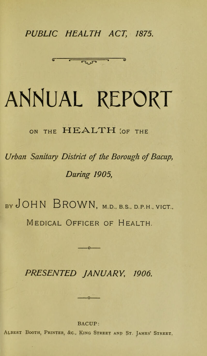 ANNUAL REPORT ON THE HEALTH [OF THE Urban Sanitary District of the Borough of Bacup, During 1905, BY John Brown , M.D., B.S.. D.P.H.. VICT.. Medical Officer of Health. o PRESENTED JANUARY, 1906. BACUP: Albert Booth, Printer, &c., King Street and St. James’ Street,