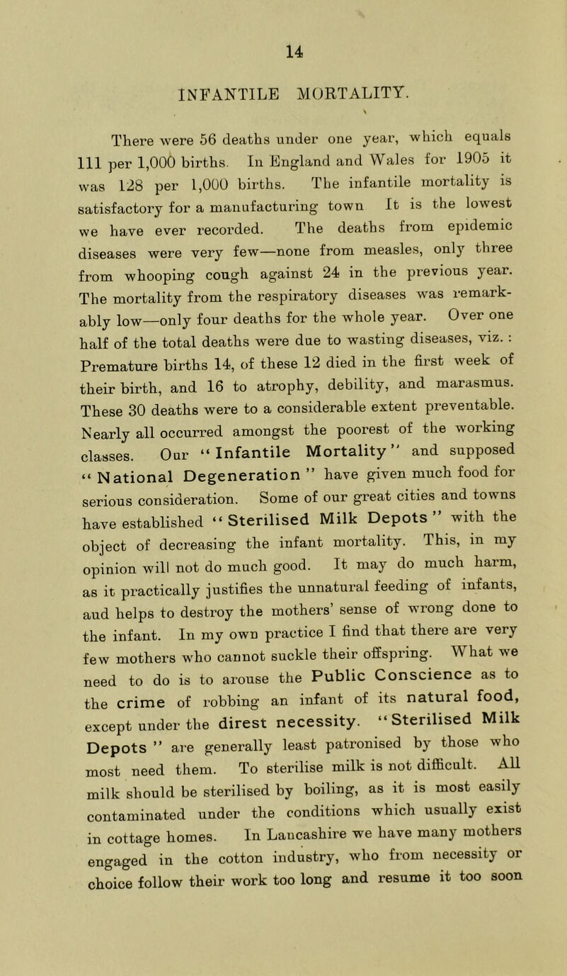 INFANTILE MORTALITY. \ There were 56 deaths under one year, which equals III per 1,000 births. In England and Wales for 1905 it was 128 per 1,000 births. The infantile mortality is satisfactory for a manufacturing town It is the lowest we have ever recorded. The deaths from epidemic diseases were very few—none from measles, only three from whooping cough against 24 in the previous year. The mortality from the respiratory diseases was remark- ably low—only four deaths for the whole year. Over one half of the total deaths were due to wasting diseases, viz. : Premature births 14, of these 12 died in the first week of their birth, and 16 to atrophy, debility, and marasmus. These 30 deaths were to a considerable extent preventable. Nearly all occurred amongst the poorest of the working classes. Our “Infantile Mortality” and supposed “ National Degeneration ” have given much food for serious consideration. Some of our great cities and towns have established “Sterilised Milk Depots” with the object of decreasing the infant mortality. This, in my opinion will not do much good. It may do much harm, as it practically justifies the unnatural feeding of infants, aud helps to destroy the mothers’ sense of wrong done to the infant. In my own practice I find that there are very few mothers who cannot suckle their offspring. What we need to do is to arouse the Public Conscience as to the crime of robbing an infant of its natural food, except under the direst necessity. “Sterilised Milk Depots ” are generally least patronised by those who most need them. To sterilise milk is not difficult. All milk should be sterilised by boiling, as it is most easily contaminated under the conditions which usually exist in cottage homes. In Lancashire we have many mothers engaged in the cotton industry, who from necessity or choice follow their work too long and resume it too soon