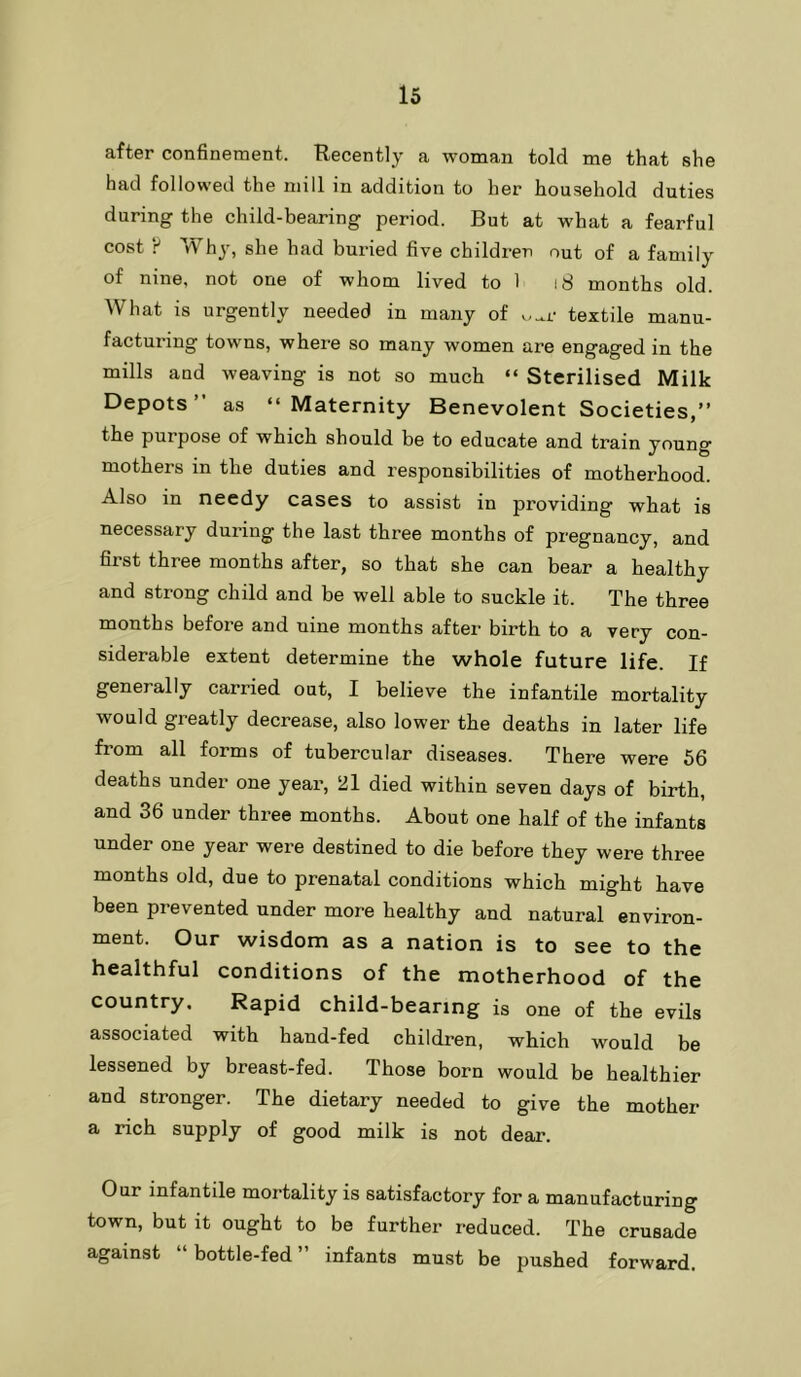 after confinement. Recently a woman told me that she had followed the mill in addition to her household duties during the child-bearing period. But at what a fearful cost F Why, she had buried five children out of a family of nine, not one of whom lived to 1 i8 months old. What is urgently needed in many of ....r textile manu- facturing towns, where so many women are engaged in the mills and weaving is not so much “ Sterilised Milk Depots” as “Maternity Benevolent Societies,” the purpose of which should be to educate and train young mothers in the duties and responsibilities of motherhood. Also in needy cases to assist in providing what is necessary during the last three months of pregnancy, and first three months after, so that she can bear a healthy and strong child and be well able to suckle it. The three months before and nine months after birth to a very con- siderable extent determine the whole future life. If generally carried out, I believe the infantile mortality would greatly decrease, also lower the deaths in later life from all forms of tubercular diseases. There were 56 deaths under one year, 21 died within seven days of birth, and 36 under three months. About one half of the infants under one year were destined to die before they were three months old, due to prenatal conditions which might have been prevented under more healthy and natural environ- ment. Our wisdom as a nation is to see to the healthful conditions of the motherhood of the country. Rapid child-bearing is one of the evils associated with hand-fed children, which would be lessened by breast-fed. Those born would be healthier and stronger. The dietary needed to give the mother a rich supply of good milk is not dear. Our infantile mortality is satisfactory for a manufacturing town, but it ought to be further reduced. The crusade against “ bottle-fed ” infants must be pushed forward.