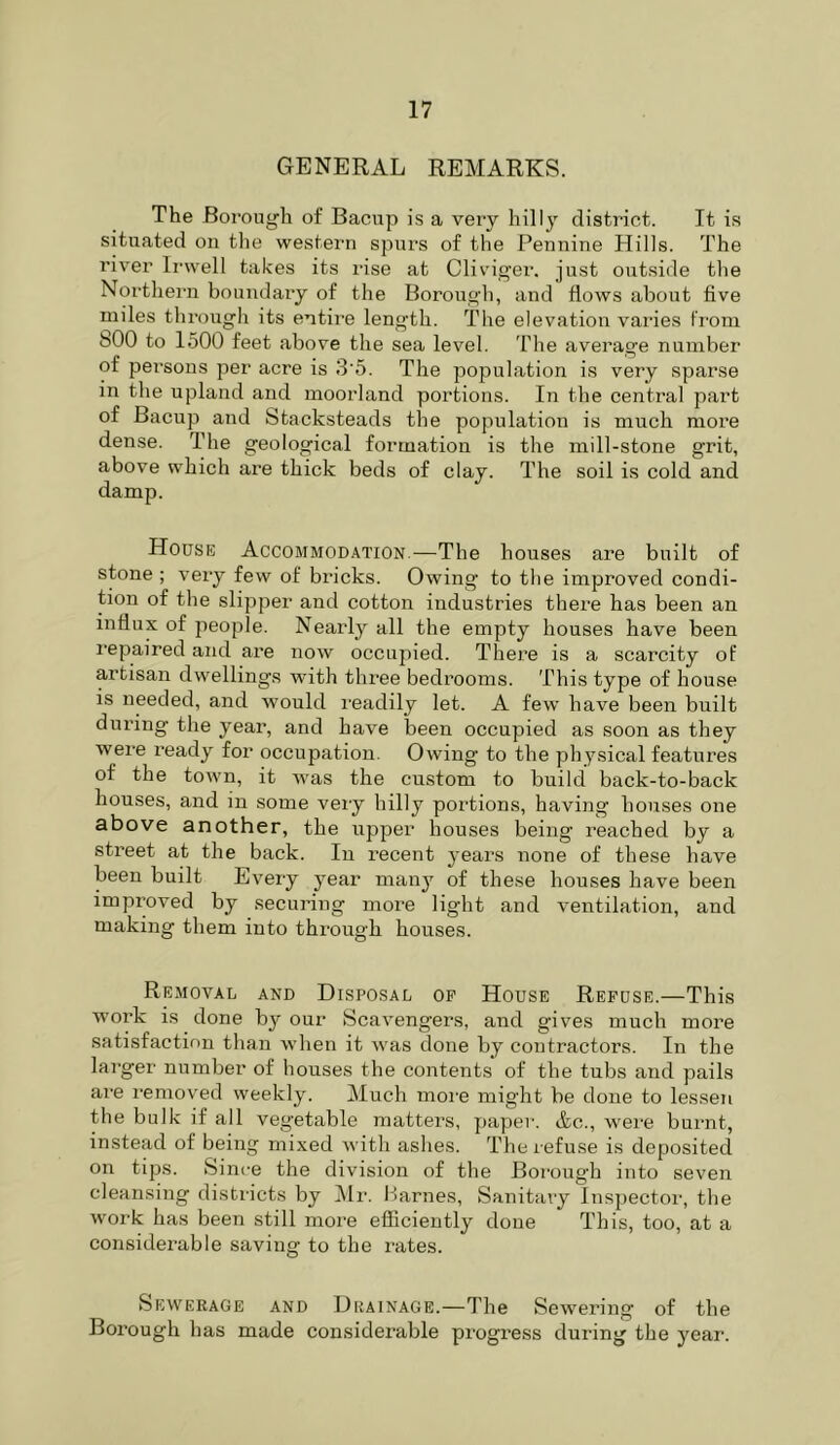 GENERAL REMARKS. The Borough of Bacup is a very hilly district. It i.s situated on tlie western spurs of the Pennine Hills. The river Irwell takes its rise at Cliviger. just outside the Northern boundary of the Borough, and flows about five miles through its entire length. The elevation varies from 800 to 1500 feet above the sea level. The average number of persons per acre is 3‘6. The population is very sparse in the upland and moorland portions. In the central part of Bacup and Stacksteads the population is much more dense. The geological formation is the mill-stone grit, above which are thick beds of clay. The soil is cold and damp. House Accommodation.—The houses are built of stone ; very few of bricks. Owing to the improved condi- tion of the slipper and cotton industries there has been an influx of people. Nearly all the empty houses have been repaired and are now occupied. There is a scarcity of artisan dwellings with three bedrooms. This type of house is needed, and would readily let. A few have been built during the year, and have been occupied as soon as they were I’eady for occupation. Owing to the physical features of the town, it was the custom to build back-to-back houses, and in some veiy hilly portions, having houses one above another, the upper houses being reached by a street at the back. In recent years none of these have been built Every year manj^ of these houses have been improved by securing more light and ventilation, and making them into through houses. Removal and Disposal op House Refuse.—This woi’k is done by our Scavengers, and gives much more satisfaction than when it was done by contractors. In the larger number of houses the contents of the tubs and pails are I'emoved weekly. Much moi'e might be done to lessen the bulk if all vegetable matters, paper. Ac., were burnt, instead of being mixed with ashes. The refuse is deposited on tips. Since the division of the Borough into seven cleansing districts by ]\Ir. Harnes, Sanitary Inspector, the work has been still more efficiently done This, too, at a considerable saving to the I'ates. Sewerage and Drainage.—The Sewering of the Borough has made considerable progress during the year.