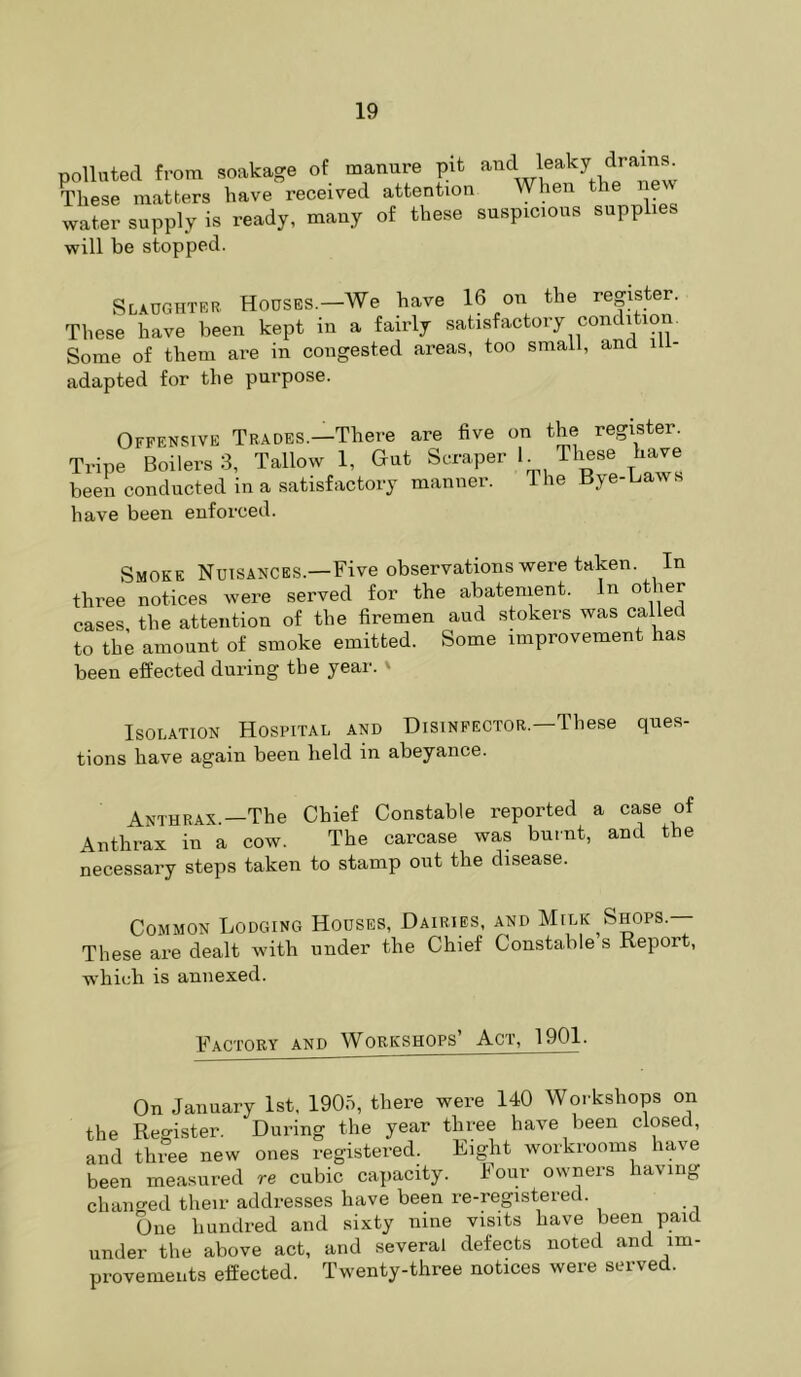 polluted from soakage of manure pit These matters have received attention \yhen t water supply is ready, many of these suspicious supplies will be stopped. Slaughtrr Houses.—We have 16 on the register. These have been kept in a fairly satisfactory condition. Some of them are in congested areas, too small, and adapted for the purpose. Offensive Trades.—There are five on the register. Tripe Boilers 3, Tallow 1, Gut Scraper h ^Irnse have been conducted in a satisfactory niannei. le y have been enforced. Smoke Nuisances.—Five observations were taken. In three notices were served for the abatement. In other cases, the attention of the firemen and stokers was called to the amount of smoke emitted. Some improvement has been effected during the year. ' Isolation Hospital and Disinfector.—These ques- tions have again been held in abeyance. Anthrax.—The Chief Constable reported a case of Anthrax in a cow. The carcase was burnt, and the necessary steps taken to stamp out the disease. Common Lodging Houses, Dairies, and Milk ^Shops. These are dealt with under the Chief Constable s Report, whiidi is annexed. Factory and Workshops’ Act, 1901. On January 1st, 1905, there were 140 Workshops on the Register. During the year three have been closed, and three new ones registered. Eight workrooms have been measured re cubic capacity. Four owners having cluumed their addresses have been re-registered. One hundred and sixty nine visits have been paid under the above act, and several defects noted and im- provements effected. Twenty-three notices were served.