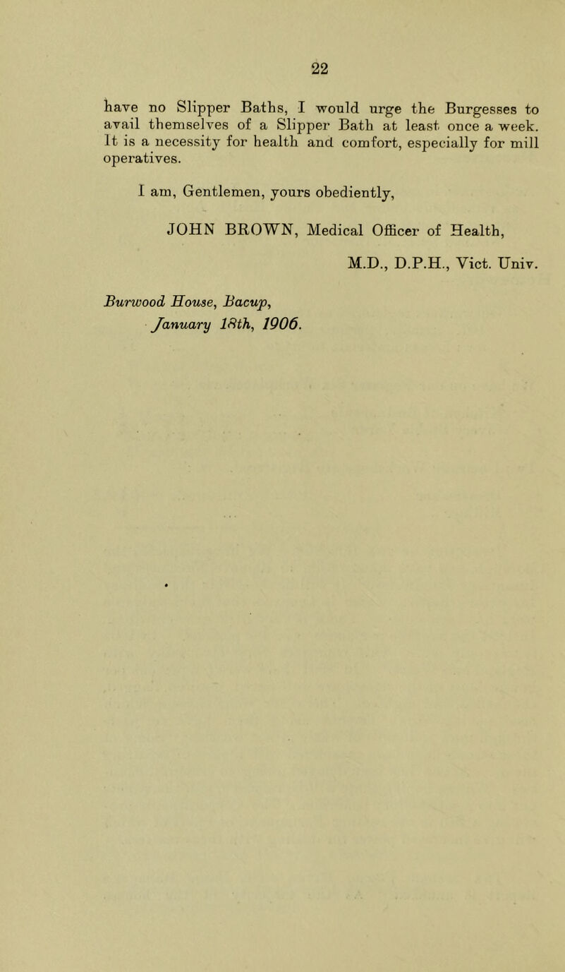 have no Slipper Baths, I would urge the Burgesses to avail themselves of a Slipper Bath at least once a week. It is a necessity for health and comfort, especially for mill operatives. I am. Gentlemen, yours obediently, JOHN BROWN, Medical Officer of Health, M.D., D.P.H., Viet. Univ. Burwood House, Bacup, January ISth, 1906.