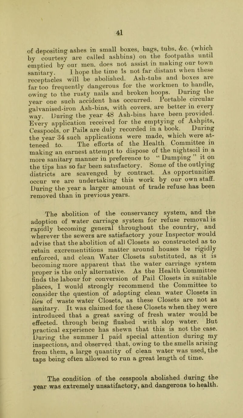 of depositing ashes in small boxes, bags, tubs. &c. (winch by courtesy are called ashbins) on the foot])aths until emptied by our men. does not assist in making our town sanitary. 1 hope tlie time Is not far distant when these receptacles will be abolished. Ash-tubs and boxes aie far too frequently daugei-ous for the workmen to handle, owing to the rusty nails and broken hoops. During the vear^one such accident has occurred. Portable circular ^alvauised-irou Ash-bins, with covers, are better lu every way. During the year 48 Ash-bins have been provided. Every application received for the emptying of AshpHs, Cesspools, or Pails are duly recorded in a book. During the year 34 such applications were made, which were at- teneed to. The efforts of the Health Committee in making an earnest attempt to dispose of the nightsoil in a more sanitary manner in preference to “ Dumping ” it on the tips has so far been satisfactory. Some of the outlying districts are scavenged by contract. As opportunities occur we are undertaking this work by our own staff. During the year a larger amount of trade refuse has been removed than in previous years. The abolition of the conservancy system, and the adoption of water carriage system for refuse removal is rapidly becoming general throughout the country, and wherever the sewers are satisfactory your Inspector would advise that the abolition of all Closets so constructed as to retain excrenientitious matter around houses be rigidly enforced, and clean Water Closets substituted, as it is becoming more appai ent that the water carriage system proper is the only alternative. As the Health Committee finds the labour fol- conversion of Pail Closets in suitable places, I would strongly recommend the Committee to consider the question of adopting clean water Closets in lieu of waste water Closets, as these Closets are not as sanitary. It was claimed for these Closets when they were introduced that a great saving of fresh water would be effected, through being flushed with slop water. But practical experience has shewn that this is not the case. During the summer I paid special attention during my inspections, and observed that, owing to the smells arising from them, a large quantity of clean water was used, the taps being often allowed to run a great length of time. The condition of the cesspools abolished during the year was extremely unsatifactory, and dangerous to health.