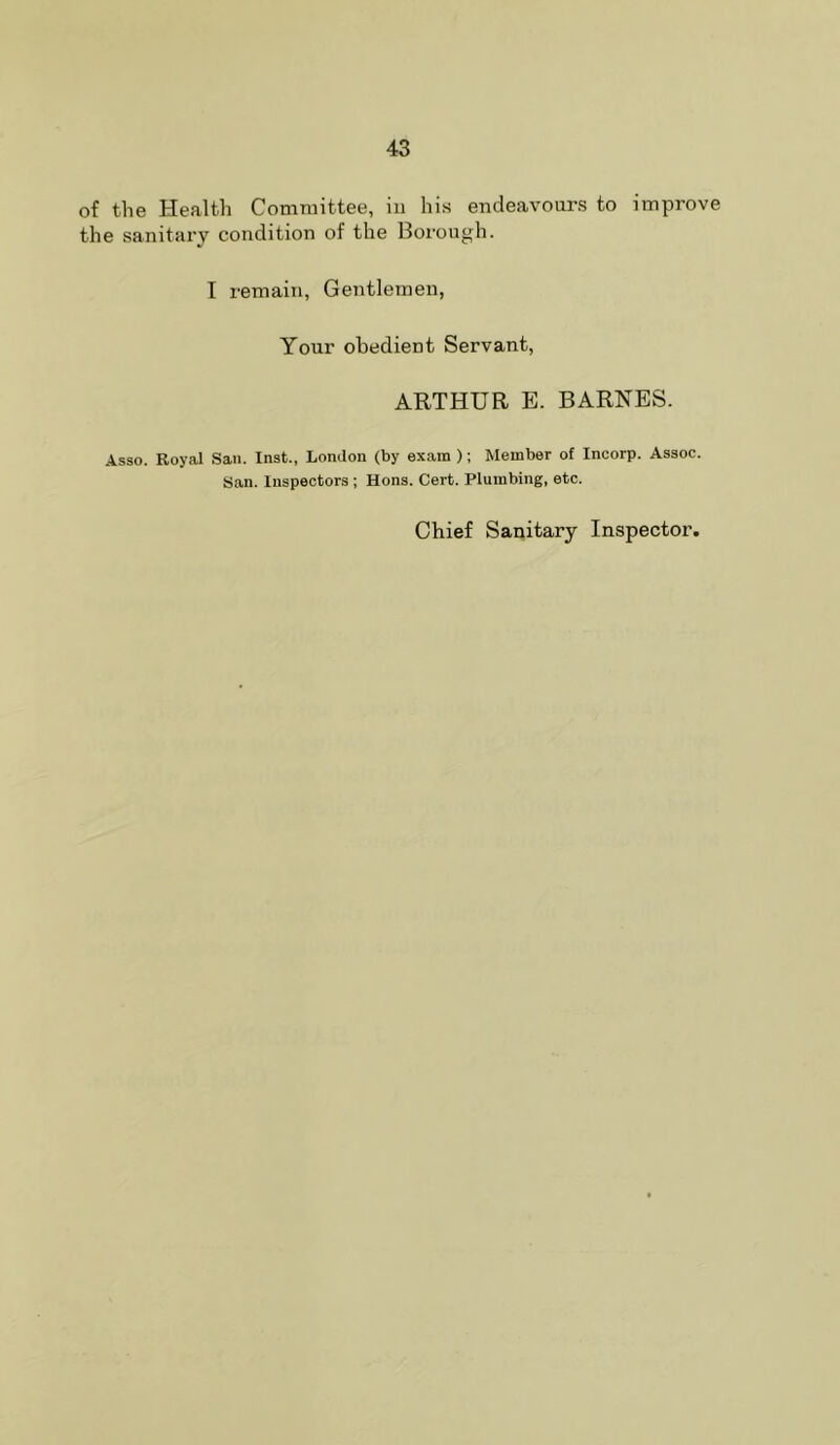 of the Health Committee, in his endeavours to improve the sanitary condition of the Boi’ough. I remain, Gentlemen, Your obedient Servant, ARTHUR E. BARNES. Asso. Royal San. Inst., London (by exam ); Member of Incorp. Assoc. San. Inspectors ; Hons. Cert. Plumbing, etc. Chief Sanitary Inspector.