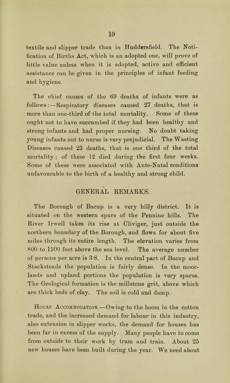 textile and slipper trade than in Huddersfield. The Noti- fication of Births Act, which is an adopted one, will prove of little value unless when it is adopted, active and efficient assistance can be given in the principles of infant feeding and hygiene. The chief causes of the 69 deaths of infants were as follows:—Respiratory diseases caused 27 deaths, that is more than one-third of the total mortality. Some of these ought not to have succumbed if they had been healthy and strong infants and had proper nursing. No doubt taking young infants out to nurse is very prejudicial. The Wasting Diseases caused 23 deaths, that is one third of the total mortality; of these 12 died during the first four weeks. Some of these were associated with Ante-Natal conditions unfavourable to the birth of a healthy and strong child. GENERAL REMARKS. The Borough of Bacup is a very hilly district. It is situated on the western spin’s of the Pennine hills. The River Irwell takes its rise at Cliviger, just outside the northern boundary of the Borough, and flows for about five miles through its entire length. The elevation varies from 800 to 1500 feet above the sea level. The average number of persons per acre is 3'8. In the central part of Bacup and Stacksteads the population is fairly dense. In the moor- lands and upland portions the population is very sparse. The Geological formation is the millstone grit, above which are thick beds of clay. The soil is cold and damp. House Accommodation.—Owing to the boom in the cotton trade, and the increased demand for labour in this industry, also extension in slipper works, the demand for houses has been far in excess of the supply. Many jDeople have to come from outside to their work by tram and train. About 25 new houses have been built during the year. We need about