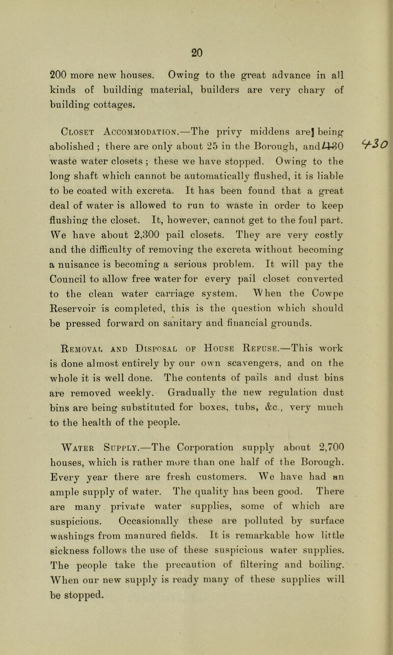 200 more new houses. Owing to the great advance in all kinds oE building material, builders are very chary of building cottages. Closet Accommodation.—The privy middens arej being abolished ; there are only about 2.5 in the Borough, and/J^O waste water closets ; these we have stopped. Owing to the long shaft which cannot be automatically flushed, it is liable to be coated with excreta. It has been found that a great deal of water is allowed to run to waste in order to keep flushing: the closet. It, however, cannot get to the foul part. We have about 2,300 pail closets. They are very costly and the difficulty of removing the excreta without becoming a nuisance is becoming a serious problem. It will pay the Council to allow free water for every pail closet converted to the clean water carriage system. When the Cowpe Reservoir is completed, this is the question Avhich should be pressed forward on sanitary and financial grounds. Removal and Disposal op House Refuse.—This -work is done almost entirely by our own scavengers, and on the w'hole it is well done. The contents of pails and dust bins are removed weekly. Gradually the new legulation dust bins are being substituted for boxes, tubs, &c., very much to the health of the people. Water Supply.—The Corporation supply about 2,700 houses, which is rather more than one half of the Borough. Every year there are fiesh customers. We have had au ample supply of water. The quality has been good. There are many private water supplies, some of which are suspicious. Occasionally these ai-e polluted b}’ surface washings from manured fields. It is remarkable how little sickness follows the use of these suspicious water suj)plies. The people take the precaution of filtering and boiling. When our new supply is ready many of these sujiplies will be stopped. 9-30