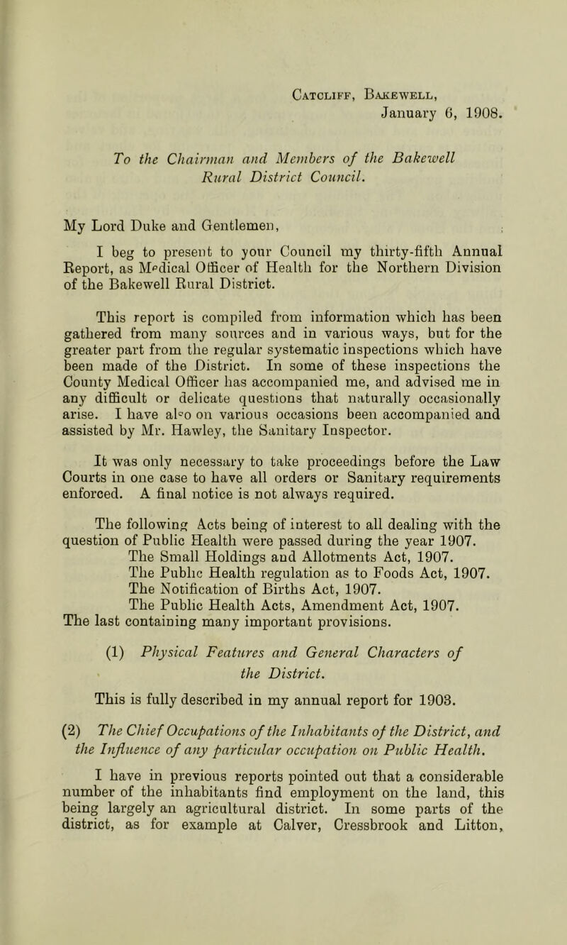 Catcliff, Bakewell, January G, 1908. To the Chairman and Members of the Bakewell Rural District Council. My Lord Duke and Gentlemen, I beg to present to your Council my thirty-fifth Annual Report, as M<’dical Officer of Health for the Northern Division of the Bakewell Rural District. This report is compiled from information which has been gathered from many sources and in various ways, but for the greater part from the regular systematic inspections which have been made of the District. In some of these inspections the County Medical Officer has accompanied me, and advised me in any difficult or delicate questions that naturally occasionally arise. I have aho on various occasions been accompanied and assisted by Mr. Hawley, the Sanitary Inspector. It was only necessary to take proceedings before the Law Courts in one case to have all orders or Sanitary requirements enforced. A final notice is not always required. The following Acts being of interest to all dealing with the question of Public Health were passed during the year 1907. The Small Holdings and Allotments Act, 1907. The Public Health regulation as to Foods Act, 1907. The Notification of Births Act, 1907. The Public Health Acts, Amendment Act, 1907. The last containing many important provisions. (1) Physical Feattires and General Characters of the District. This is fully described in my annual report for 1903. (2) The Chief Occupations of the Inhabitants of the District, and the Influence of any particidar occupation on Public Health. I have in previous reports pointed out that a considerable number of the inhabitants find employment on the land, this being largely an agricultural district. In some parts of the district, as for example at Calver, Cressbrook and Litton,
