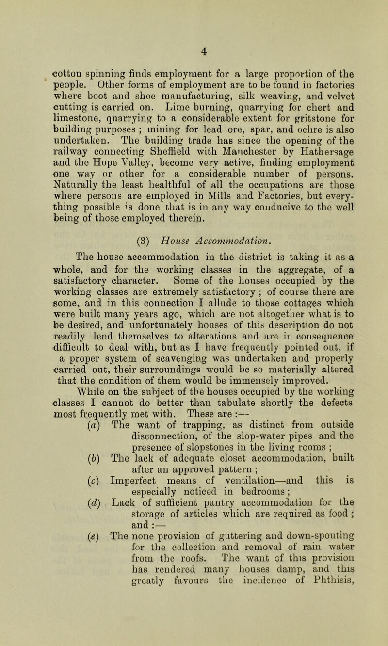 cotton spinning finds employment for a large proportion of the people. Other forms of employment are to be found in factories where boot and shoe manufacturing, silk weaving, and velvet cutting is carried on. Lime burning, quarrying for chert and limestone, quarrying to a considerable extent for gritstone for building purposes ; mining for lead ore, spar, and ochre is also undertaken. The building trade has since the opening of the railway connecting Sheffield with Manchester by Hathersage and the Hope Valley, become very active, finding employment one way or other for a considerable number of persons. Naturally the least healthful of all the occupations are those where persons are employed in Mills and Factories, but every- thing possible ’s done that is in any way conducive to the well being of those employed therein. (8) House Accommodation. The house accommodation in the district is taking it as a whole, and for the working classes in the aggregate, of a satisfactory character. Some of the houses occupied by the working classes are extremely satisfactory ; of course there are some, and in this connection I allude to tho.se cottages which were built many years ago, which are not altogether what is to be desired, and unfortunately houses of this description do not readily lend themselves to alterations and are in consequence difficult to deal with, but as I have frequently pointed out, if a proper system of scavenging was undertaken and properly carried out, their surroundings would be so materially altered that the condition of them would be immensely improved. While on the subject of the houses occupied by the w'orking classes I cannot do better than tabulate shortly the defects most frequently met with. These are :— (a) The want of trapping, as distinct from outside disconnection, of the slop-water pipes and the presence of slopstoues in the living rooms ; (h) The lack of adequate closet accommodation, built after an approved pattern ; (c) Imperfect means of ventilation—and this is especially noticed in bedrooms; (d) Lack of sufficient pantry accommodation for the storage of articles which are required as food ; and :— {&) The none provision of guttering and down-spouting for the collection and removal of rain water from the roofs. The want of this provision has rendered many houses damp, and this greatly favours the incidence of Phthisis,