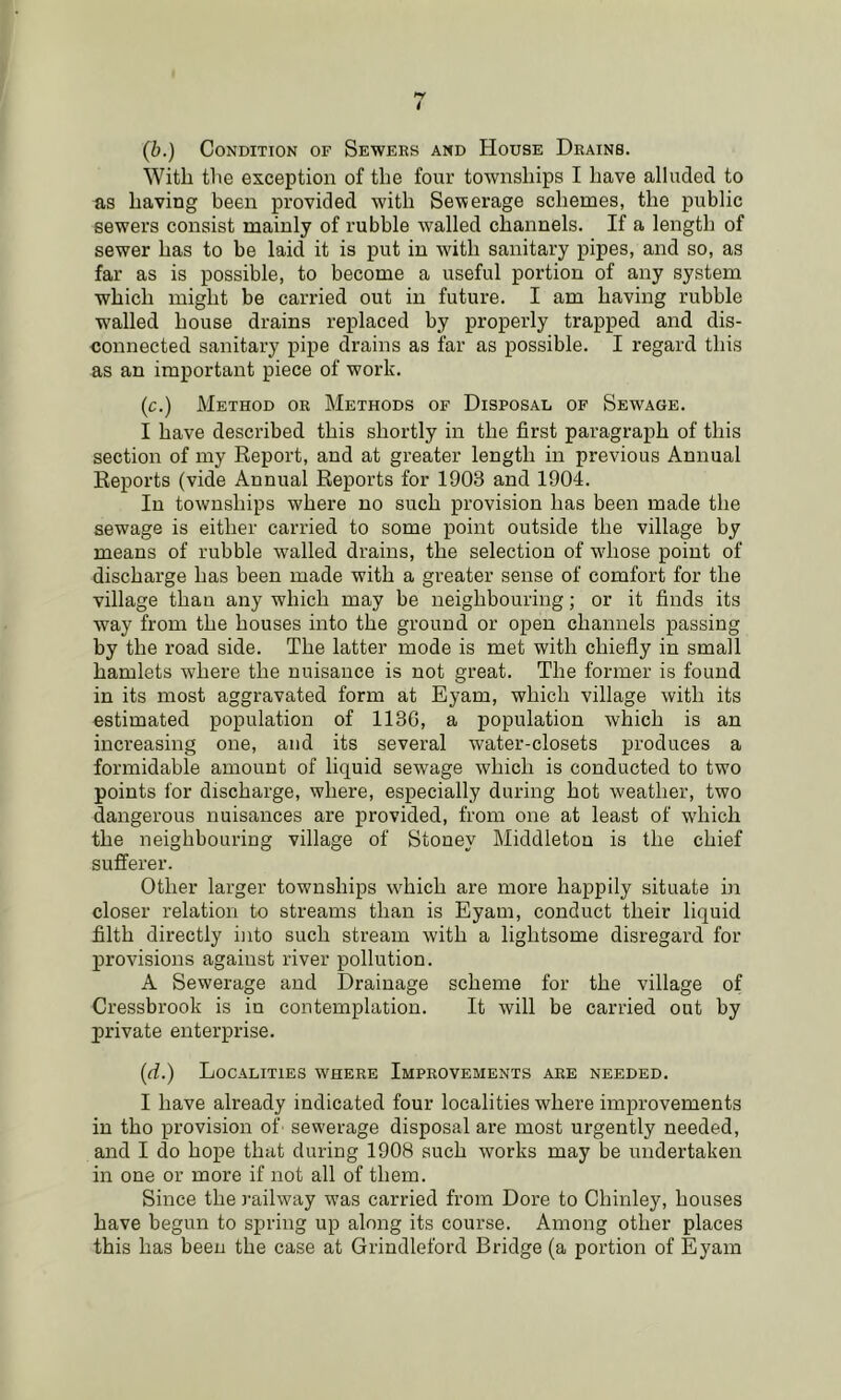 (b.) Condition of Sewers and House Drains. With tlie exception of the four townships I have alludetl to as having been provided with Sewerage schemes, the public sewers consist mainly of rubble walled channels. If a length of sewer has to be laid it is put in wdth sanitary pipes, and so, as far as is possible, to become a useful portion of any system which might be carried out in future. I am having rubble walled house drains replaced hy properly trapped and dis- connected sanitary pipe drains as far as possible. I regard this as an important piece of work. (c.) Method or Methods of Disposal of Sewage. I have described this shortly in the first paragraph of this section of my Report, and at greater length in previous Annual Reports (vide Annual Reports for 1903 and 1904. In townships where no such provision has been made the sewage is either carried to some point outside the village by means of rubble walled drains, the selection of whose point of discharge has been made with a greater sense of comfort for the village than any which may be neighbouring; or it finds its way from the houses into the ground or open channels passing hy the road side. The latter mode is met with chiefly in small hamlets where the nuisance is not great. The former is found in its most aggravated form at Eyam, which village with its estimated population of 1136, a population which is an increasing one, and its several water-closets produces a formidable amount of liquid sewage which is conducted to two points for discharge, where, especially during hot weather, two dangerous nuisances are provided, from one at least of w'hich the neighbouring village of Stoney Middleton is the chief sufferer. Other larger townships which are more happily situate in closer relation to streams than is Eyam, conduct their liquid filth directly into such stream with a lightsome disregard for provisions against river pollution. A Sewerage and Drainage scheme for the village of Cressbrook is in contemplation. It will be carried out by private enterprise. (d.) Localities where Improvements are needed. I have already indicated four localities where improvements in tho provision of sewerage disposal are most urgently needed, and I do hope that during 1908 such works may be undertaken in one or more if not all of them. Since the railway was carried from Dore to Chinley, houses have begun to spring up along its course. Among other places this has been the case at Grindleford Bridge (a portion of Eyam
