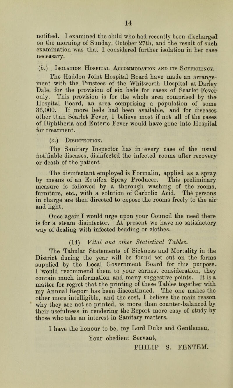 notified. I examined the child who had recently been discharged on the morning of Sunday, October 27th, and the result of such examination was that I considered further isolation in her case necessary, {b.) Isolation Hospital Accommodation and its Sufficiency, The Haddon Joint Hospital Board have made an arrange- ment with the Trustees of the Whitworth Hospital at Darley Dale, for the provision of six beds for cases of Scarlet Fever only. This provision is for the whole area comprised by the Hospital Board, an area comprising a population of some 36,000. If more beds had been available, and for diseases other tlian Scarlet Fever, 1 believe most if not all of the cases of Diphtheria and Enteric Fever would have gone into Hospital for treatment. (c.) Disinfection. The Sanitary Inspector has in every case of the usual notifiable diseases, disinfected the infected rooms after recovery or death of the patient. The disinfectant employed is Formalin, applied as a spray by means of an Equifex Spray Producer. This preliminary measure is followed by a thorough washing of the rooms, furniture, etc., with a solution of Carbolic Acid. The persons in charge are then directed to expose the rooms freely to the air and light. Once again I would urge upon your Council the need there is for a steam disinfector. At present we have no satisfactory way of dealing with infected bedding or clothes. (14) Vital and other Statistical Tables. The Tabular Statements of Sickness and Mortality in the District during the year will be found set out on the forms supplied by the Local Government Board for this purpose. I would recommend them to your earnest consideration, they contain much information and many suggestive points. It is a matter for regret that the printing of these Tables together with my Annual Report has been discontinued. The one makes the other more intelligible, and the cost, I believe the main reason ‘ why they are not so printed, is more than counter-balanced by their usefulness in rendering the Report more easy of study by those who take an interest in Sanitary matters. I have the honour to be, my Lord Duke and Gentlemen, Your obedient Servant, PHILIP S. FENTEM.