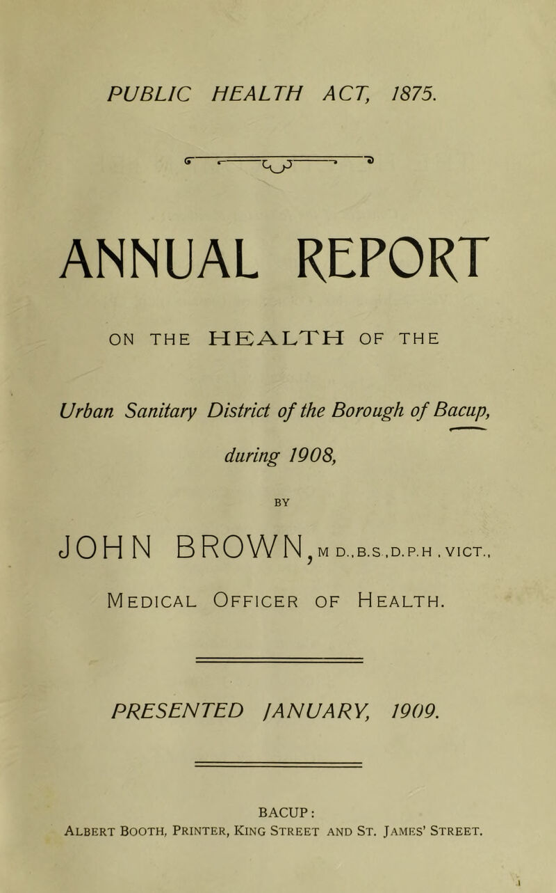 PUBLIC HEALTH ACT, 1875. ANNUAL REPORT ON THE HEALTH OF THE Urban Sanitary District of the Borough of Bacap, during 1908, BY JOHN B RO W N J M D..B.S .D.P.H . VICT.. Medical Officer of Health. PRESENTED JANUARY, 1909. BACUP: Albert Booth, Printer, King Street and St. James’ Street.