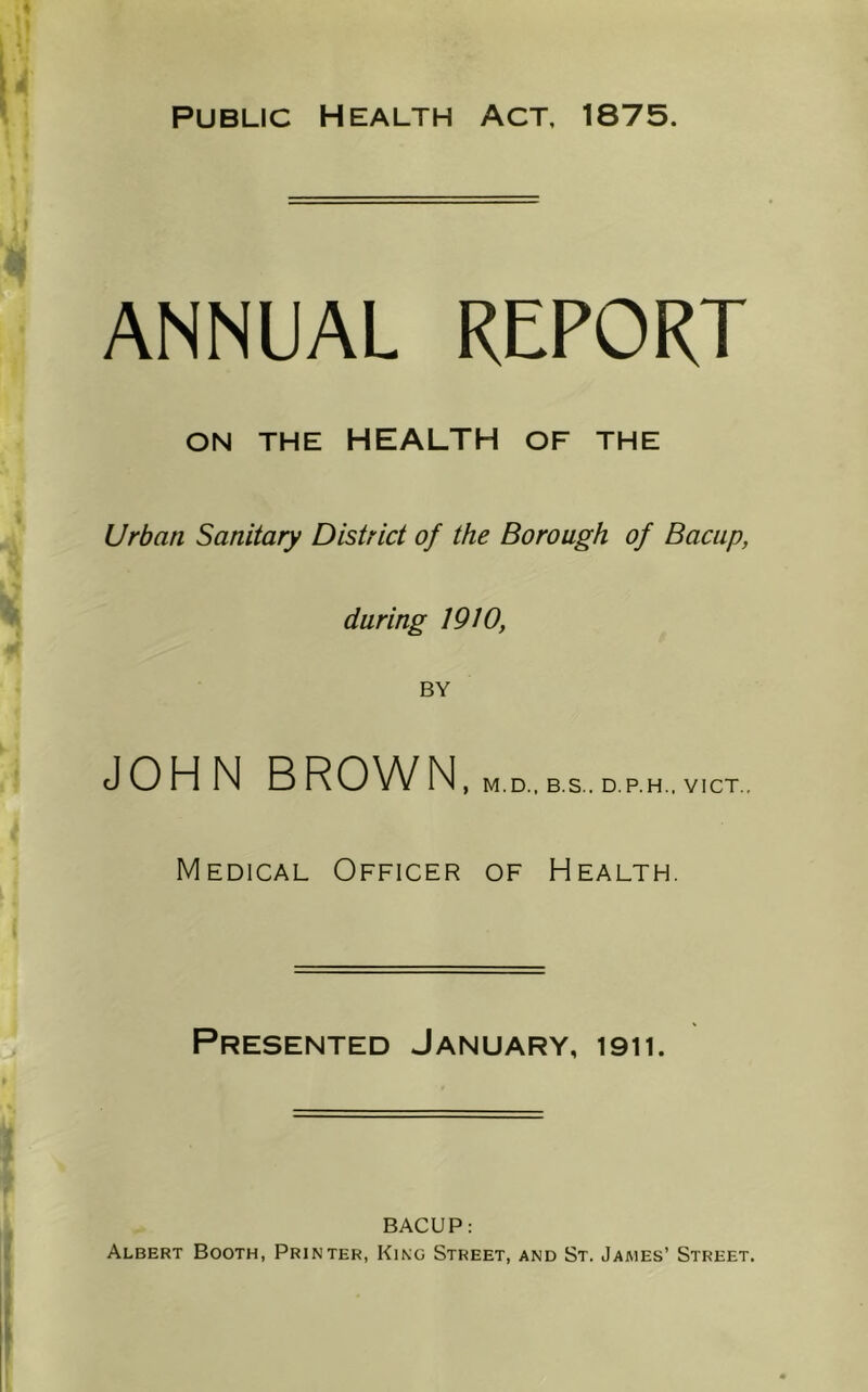 ANNUAL REPORT ON THE HEALTH OF THE Urban Sanitary District of the Borough of Bacup, daring 19W, BY JOHN BROWN , M.D., B.S.. D.P.H., VICT Medical Officer of Health. Presented January, 1911. BACUP: Albert Booth, Printer, King Street, and St. James’ Street.