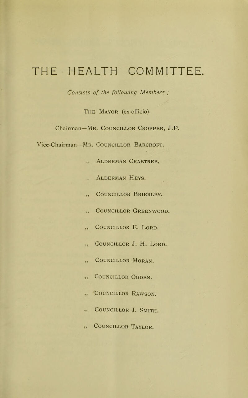 THE HEALTH COMMITTEE. Consists of the following Members ; The Mayor (ex-officio). Chairman—Mr. Councillor Cropper, J.P. Vice-Chairman—Mr. Councillor Barcroft. ,, Alderman Crabtree, ,, Alderman Heys. ,, Councillor Brierley. ,, Councillor Greenwood. ,, Councillor E. Lord. ,, Councillor J. H. Lord. ,, Councillor Moran. ,, Councillor Ogden. ,, Councillor Rawson. ,, Councillor J. Smith. * » Councillor Taylor.