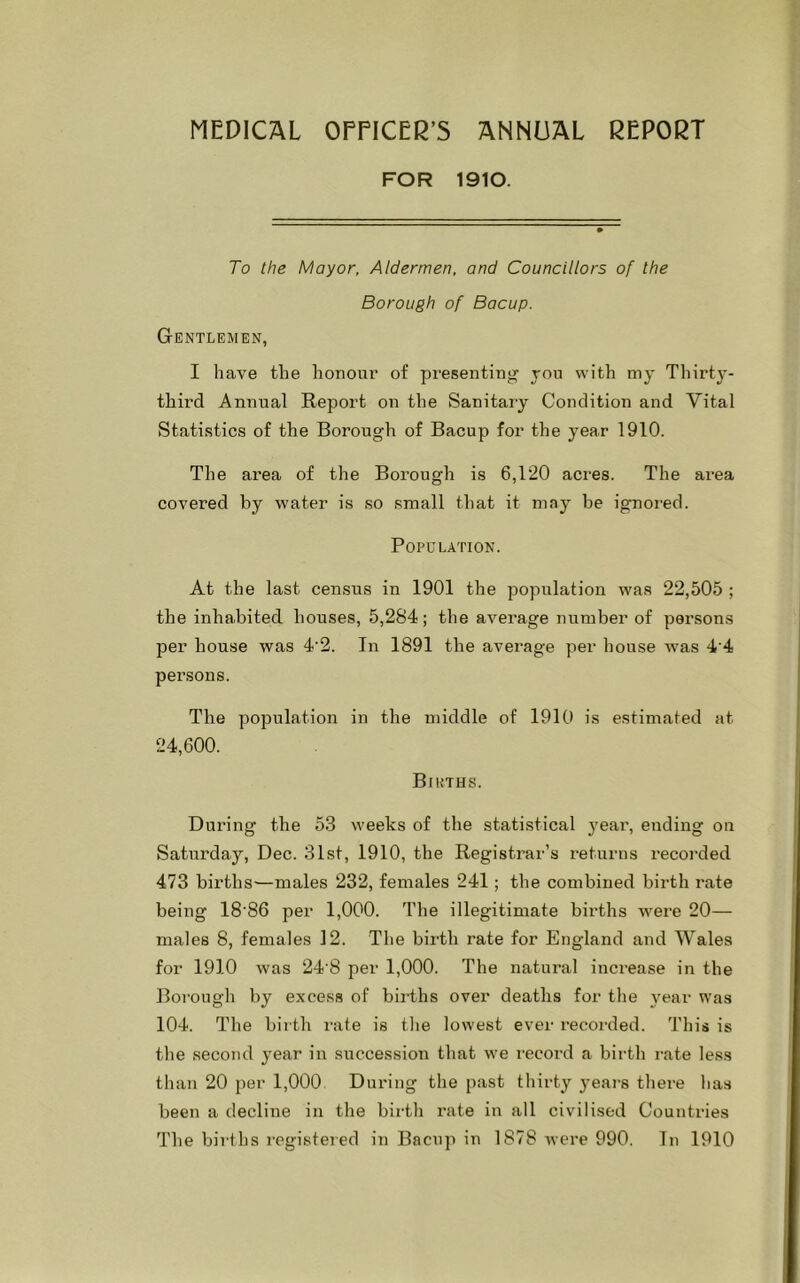 MEDICAL OFFICER'S ANNUAL REPORT FOR 1910. To the Mayor, Aldermen, and Councillors of the Borough of Bacup. Gentlemen, I have the honour of presenting you with my Thirty- third Annual Report on the Sanitary Condition and Vital Statistics of the Borough of Bacup for the year 1910. The area of the Borough is 6,120 acres. The area covered by water is so small that it may be ignored. Population. At the last census in 1901 the population was 22,505 ; the inhabited houses, 5,284; the average number of persons per house was 4‘2. In 1891 the average per house was 4'4 persons. The population in the middle of 1910 is estimated at 24,600. Births. During the 53 weeks of the statistical year, ending on Saturday, Dec. 31st, 1910, the Registrar’s returns recorded 473 births-—males 232, females 241 ; the combined birth rate being 18’86 per 1,000. The illegitimate births were 20— males 8, females 12. The birth rate for England and Wales for 1910 was 24'8 per 1,000. The natural increase in the Borough by excess of births over deaths for the year was 104. The birth rate is the lowest ever recorded. This is the second year in succession that we record a birth rate less than 20 per 1,000 During the past thirty years there has been a decline in the birth rate in all civilised Counti'ies