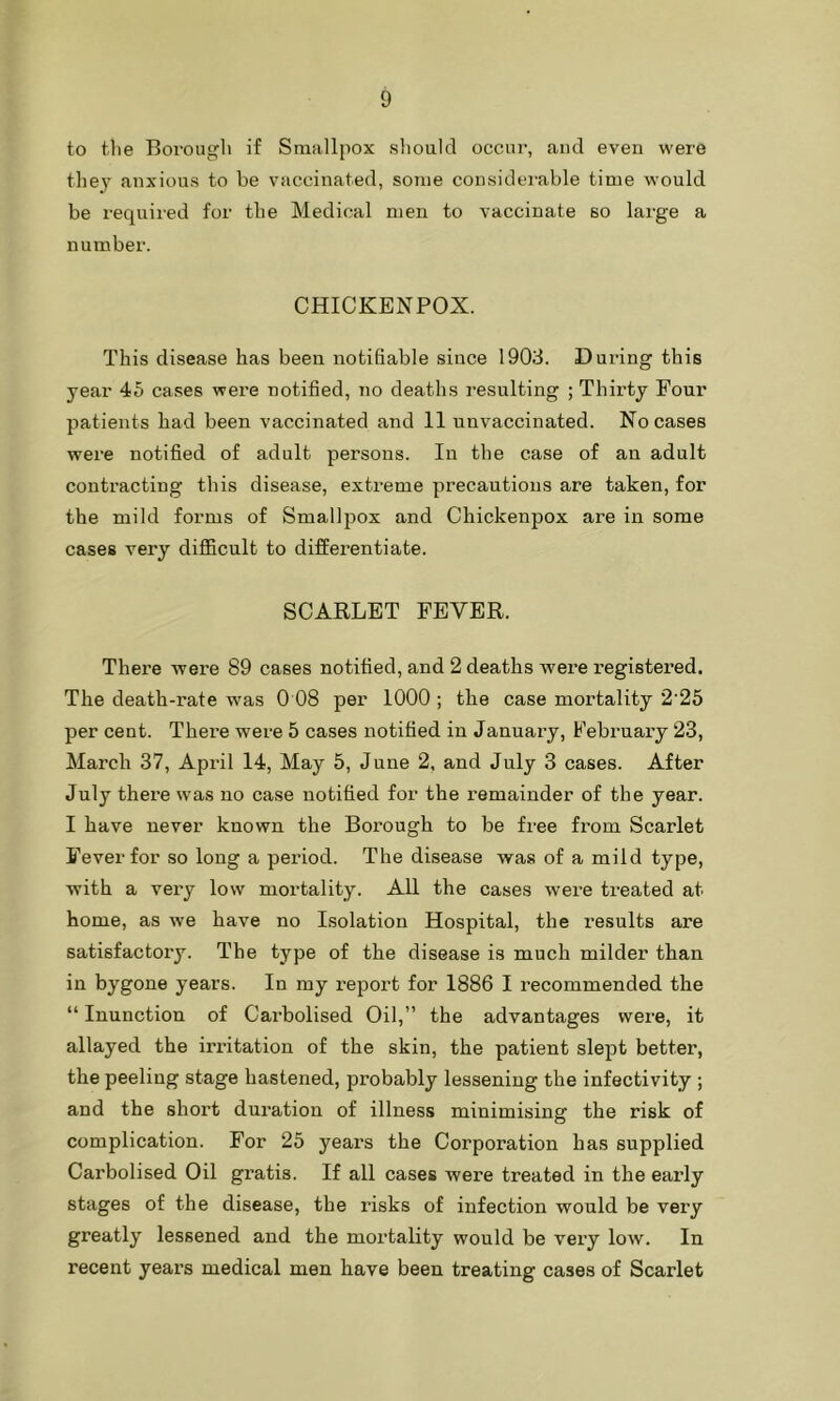 to the Borough if Smallpox should occur, and even were they anxious to be vaccinated, some considerable time would be required for the Medical men to vaccinate so large a number. CHICKENPOX. This disease has been notifiable since 1903. During this year 45 cases were notified, no deaths resulting ; Thirty Four patients had been vaccinated and 11 unvaccinated. No cases were notified of adult persons. In the case of an adult contracting this disease, extreme precautions are taken, for the mild forms of Smallpox and Chickenpox are in some cases very difficult to differentiate. SCARLET FEVER. There were 89 cases notified, and 2 deaths were registered. The death-rate was 0 08 per 1000 ; the case mortality 2'25 per cent. There were 5 cases notified in January, February 23, March 37, April 14, May 5, June 2, and July 3 cases. After July there was no case notified for the remainder of the year. I have never known the Borough to be free from Scarlet Fever for so long a period. The disease was of a mild type, with a very low mortality. All the cases were treated at home, as we have no Isolation Hospital, the results are satisfactory. The type of the disease is much milder than in bygone years. In my report for 1886 I recommended the “ Inunction of Carbolised Oil,” the advantages were, it allayed the irritation of the skin, the patient slept better, the peeling stage hastened, probably lessening the infectivity ; and the short duration of illness minimising the risk of complication. For 25 years the Corporation has supplied Carbolised Oil gratis. If all cases were treated in the early stages of the disease, the I'isks of infection would be very greatly lessened and the mortality would be very low. In recent years medical men have been treating cases of Scarlet