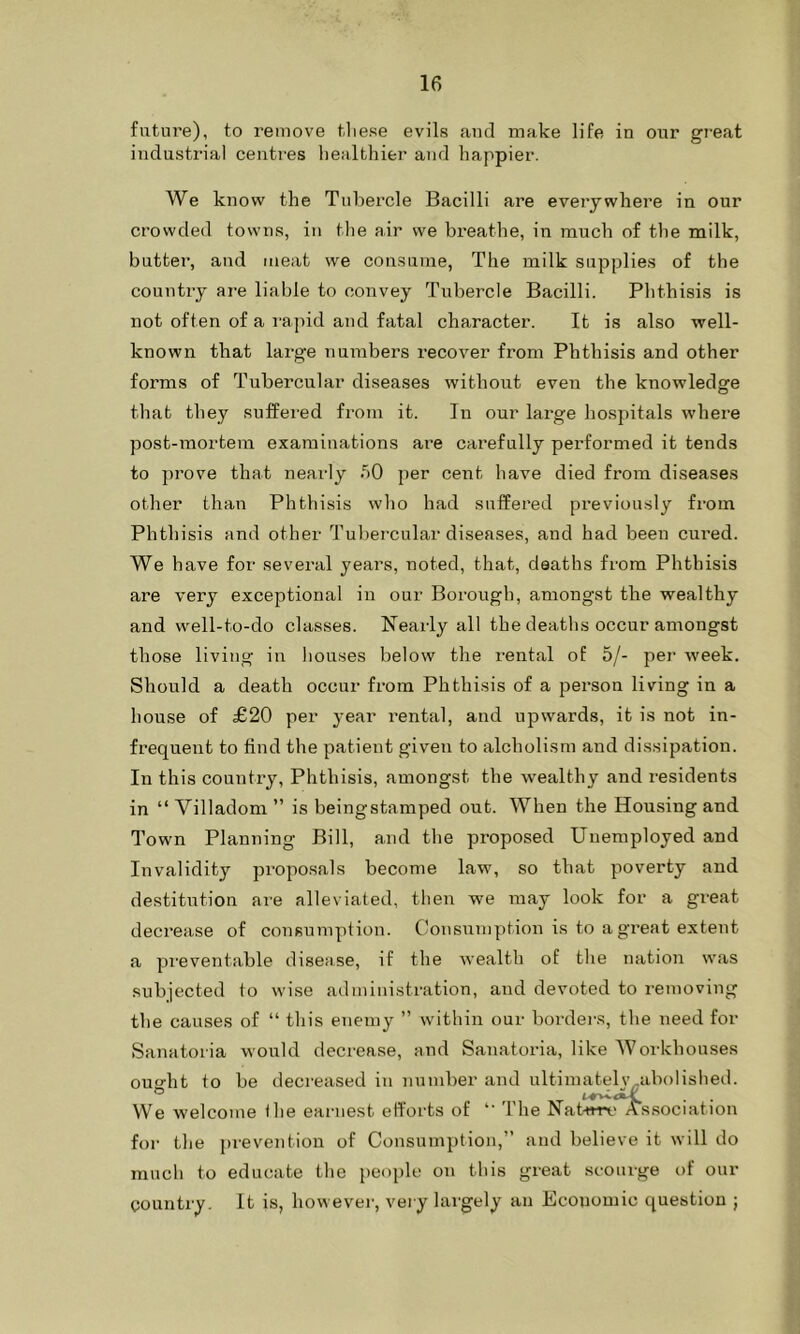 future), to remove these evils and make life in onr great industrial centres healthier and happier. We know the Tubercle Bacilli are everywhere in our crowded towns, in the air we breathe, in much of the milk, butter, and meat we consume, The milk supplies of the country are liable to convey Tubercle Bacilli. Phthisis is not often of a rapid and fatal character. It is also well- known that large numbers recover from Phthisis and other forms of Tubercular diseases without even the knowledge that they suffered from it. In our large hospitals where post-mortem examinations are carefully performed it tends to prove that nearly 50 per cent have died from diseases other than Phthisis who had suffered previously from Phthisis and other Tubercular diseases, and had been cured. We have for several years, noted, that, deaths from Phthisis are very exceptional in our Borough, amongst the wealthy and well-to-do classes. Nearly all the deaths occur amongst those living in houses below the rental of 5/- per week. Should a death occur from Phthisis of a person living in a house of £20 per year rental, and upwards, it is not in- frequent to find the patient given to alcholism and dissipation. In this country, Phthisis, amongst the wealthy and residents in “ Villadom ” is beingstamped out. When the Housing and Town Planning Bill, and the proposed Unemployed and Invalidity proposals become law, so that poverty and destitution are alleviated, then we may look for a great decrease of consumption. Consumption is to a great extent a preventable disease, if the wealth of the nation was subjected to wise administration, and devoted to removing the causes of “ this enemy ” within our borders, the need for Sanatoria would decrease, and Sanatoria, like Workhouses ou«-ht to be decreased in number and ultimatelv-abolished. We welcome the earnest efforts of The Nature Association for the prevention of Consumption,” and believe it will do much to educate the people on this great scourge of our country. It is, however, very largely an Ecouomic question ;