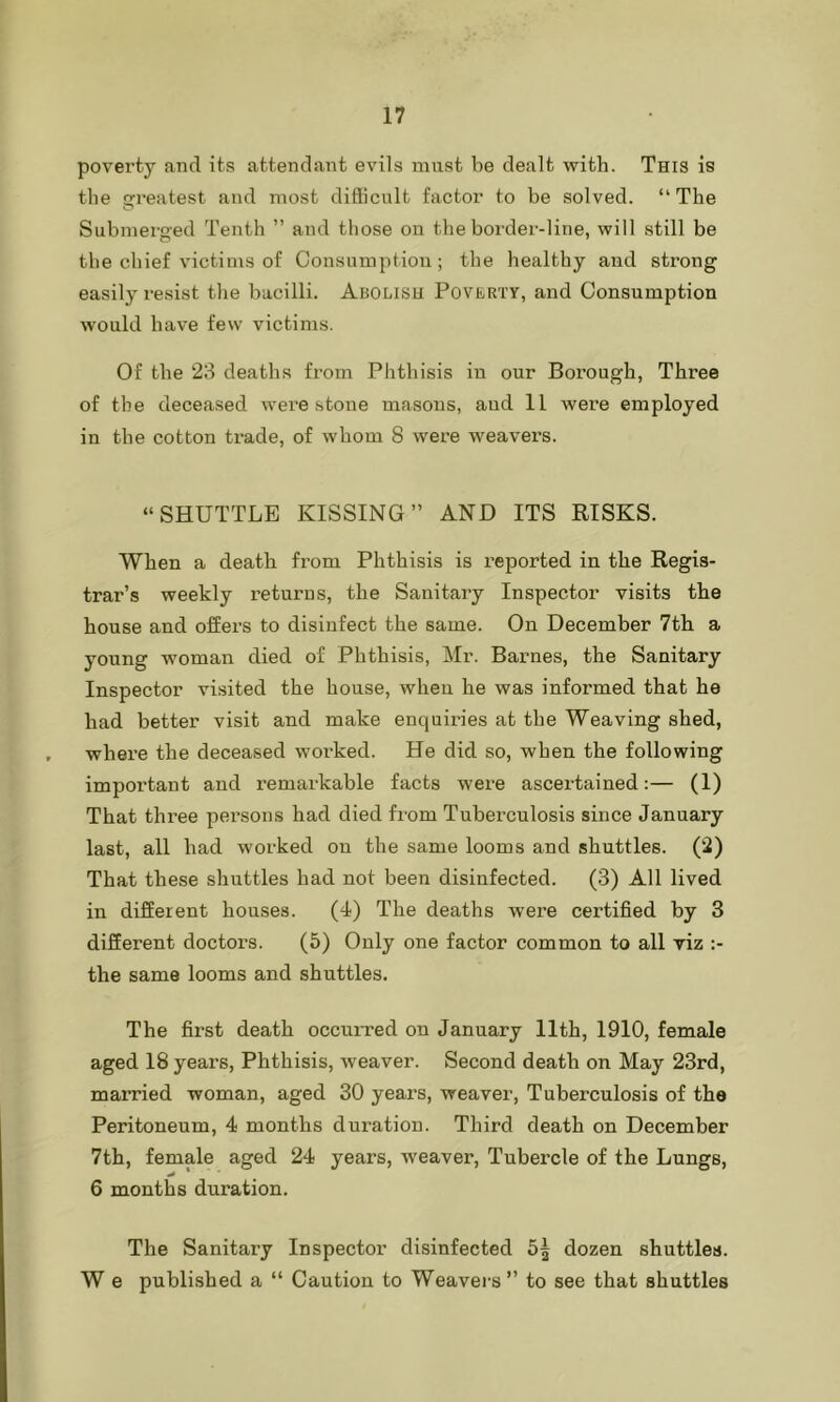 poverty and its attendant evils must be dealt with. This is the greatest and most difficult factor to be solved. “The Submerged Tenth ” and those on the border-line, will still be the chief victims of Consumption; the healthy and strong easily resist the bacilli. Abolish Poverty, and Consumption would have few victims. Of the 23 deaths from Phthisis in our Borough, Three of the deceased were stone masons, and 11 were employed in the cotton trade, of whom 8 were weavers. “SHUTTLE KISSING” AND ITS RISKS. When a death from Phthisis is reported in the Regis- trar’s weekly returus, the Sanitary Inspector visits the house and offers to disinfect the same. On December 7th a young woman died of Phthisis, Mr. Barnes, the Sanitary Inspector visited the house, when he was informed that he had better visit and make enquiries at the Weaving shed, where the deceased worked. He did so, when the following important and remarkable facts were ascertained:— (1) That three persons had died from Tuberculosis since January last, all bad worked on the same looms and shuttles. (2) That these shuttles bad not been disinfected. (3) All lived in different houses. (4) The deaths were certified by 3 different doctors. (5) Only one factor common to all viz the same looms and shuttles. The first death occurred on January 11th, 1910, female aged 18 years, Phthisis, weaver. Second death on May 23rd, married woman, aged 30 years, weaver, Tuberculosis of the Peritoneum, 4 months duration. Third death on December 7th, female aged 24 years, weaver, Tubercle of the Lungs, 6 months duration. The Sanitary Inspector disinfected 5| dozen shuttles. W e published a “ Caution to Weavers” to see that shuttles